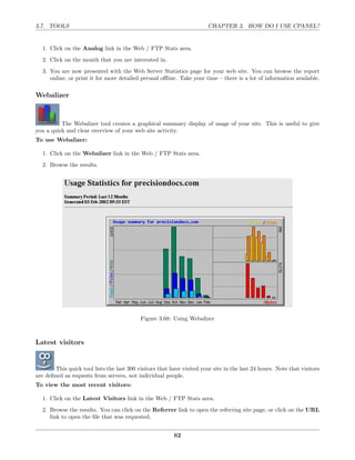 3.7. TOOLS                                                              CHAPTER 3. HOW DO I USE CPANEL?


  1. Click on the Analog link in the Web / FTP Stats area.
  2. Click on the month that you are interested in.
  3. You are now presented with the Web Server Statistics page for your web site. You can browse the report
     online, or print it for more detailed perusal oﬄine. Take your time – there is a lot of information available.

Webalizer



          The Webalizer tool creates a graphical summary display of usage of your site. This is useful to give
you a quick and clear overview of your web site activity.
To use Webalizer:

  1. Click on the Webalizer link in the Web / FTP Stats area.
  2. Browse the results.




                                            Figure 3.68: Using Webalizer



Latest visitors


        This quick tool lists the last 300 visitors that have visited your site in the last 24 hours. Note that visitors
are deﬁned as requests from servers, not individual people.
To view the most recent visitors:

  1. Click on the Latest Visitors link in the Web / FTP Stats area.
  2. Browse the results. You can click on the Referrer link to open the referring site page, or click on the URL
     link to open the ﬁle that was requested.


                                                          62
 
