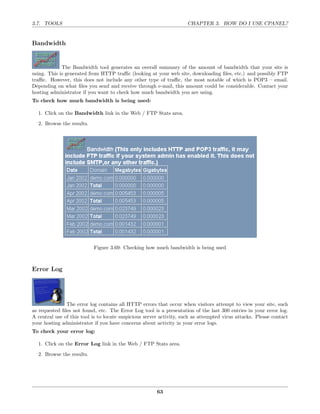 3.7. TOOLS                                                           CHAPTER 3. HOW DO I USE CPANEL?


Bandwidth


             The Bandwidth tool generates an overall summary of the amount of bandwidth that your site is
using. This is generated from HTTP traﬃc (looking at your web site, downloading ﬁles, etc.) and possibly FTP
traﬃc. However, this does not include any other type of traﬃc, the most notable of which is POP3 – email.
Depending on what ﬁles you send and receive through e-mail, this amount could be considerable. Contact your
hosting administrator if you want to check how much bandwidth you are using.
To check how much bandwidth is being used:

  1. Click on the Bandwidth link in the Web / FTP Stats area.
  2. Browse the results.




                           Figure 3.69: Checking how much bandwidth is being used



Error Log




               The error log contains all HTTP errors that occur when visitors attempt to view your site, such
as requested ﬁles not found, etc. The Error Log tool is a presentation of the last 300 entries in your error log.
A central use of this tool is to locate suspicious server activity, such as attempted virus attacks. Please contact
your hosting administrator if you have concerns about activity in your error logs.
To check your error log:

  1. Click on the Error Log link in the Web / FTP Stats area.
  2. Browse the results.




                                                        63
 
