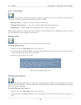 3.7. TOOLS                                                           CHAPTER 3. HOW DO I USE CPANEL?


3.7.2    Chat Room



           Chat rooms are scripts that allow any number of logged-in users to have a typed, real-time, on-line
conversation. There are several pre-installed chat scripts available:

   • Entropy Chat – a simple chat script that oﬀers basic features.
   • Melange Chat System – a Java chat script that oﬀers more advanced features.
   • phpMyChat – a PHP/mySQL chat combination with a number of features.

Which script you choose is entirely up to you. As always, if the available script are inappropriate, there are many
free and chargeable scripts available on the Internet.

Entropy Chat



           Entropy Chat is a simple chat script that oﬀers basic features.
To install Entropy Chat:

  1. Click on the on the Chat Room link in the Tools area.
  2. Copy and paste the displayed HTML code in the Install Entropy Chat section into your web page. Feel free
     to alter the appearance of the form as required.
  3. Upload your page and test the script.




                                      Figure 3.70: Installing Entropy Chat



Melange Chat System



            The Melange Chat System is a Java chat script that oﬀers a number of advanced features. The steps
below are only for installation – for more information detailed information about using the Melange Chat System,
please refer to the user guide .
To install Melange Chat System:

  1. Click on the on the Chat Room link in the Tools area.
  2. Copy and paste the displayed HTML code in the Install Java Chatroom section into your web page as a
     link.

                                                        64
 