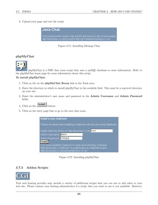 3.7. TOOLS                                                         CHAPTER 3. HOW DO I USE CPANEL?


  3. Upload your page and test the script.




                                     Figure 3.71: Installing Melange Chat



phpMyChat



         phpMyChat is a PHP chat room script that uses a mySQL database to store information. Refer to
the phpMyChat home page for more information about this script.
To install phpMyChat:

  1. Click on the on the phpMyChat Room link in the Tools area.
  2. Enter the directory in which to install phpMyChat in the available ﬁeld. This must be a top-level directory
     on your site.
  3. Enter the administrator’s user name and password in the Admin Username and Admin Password
     ﬁelds.

  4. Click on the          button.
  5. Click on the entry page link to go to the new chat room.




                                      Figure 3.72: Installing phpMyChat



3.7.3    Addon Scripts



Your web hosting provider may include a variety of additional scripts that you can use to add value to your
web site. Please contact your hosting administrator if a script that you want to use is not available. However,

                                                      65
 