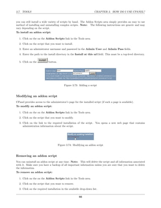 3.7. TOOLS                                                            CHAPTER 3. HOW DO I USE CPANEL?


you can still install a wide variety of scripts by hand. The Addon Scripts area simply provides an easy to use
method of installing and uninstalling complex scripts. Note: The following instructions are generic and may
vary depending on the script.
To install an addon script:

  1. Click on the on the Addon Scripts link in the Tools area.
  2. Click on the script that you want to install.
  3. Enter an administrator username and password in the Admin User and Admin Pass ﬁelds.
  4. Enter the path to the install directory in the Install at this url ﬁeld. This must be a top-level directory.

  5. Click on the            button.




                                            Figure 3.73: Adding a script



Modifying an addon script
CPanel provides access to the administrator’s page for the installed script (if such a page is available).
To modify an addon script:

  1. Click on the on the Addon Scripts link in the Tools area.
  2. Click on the script that you want to modify.
  3. Click on the link to the required installation of the script. You opens a new web page that contains
     administration information about the script.




                                       Figure 3.74: Modifying an addon script



Removing an addon script
You can uninstall an addon script at any time. Note: This will delete the script and all information associated
with it. Make sure you have a backup of all important information unless you are sure that you want to delete
the information.
To remove an addon script:

  1. Click on the on the Addon Scripts link in the Tools area.
  2. Click on the script that you want to remove.
  3. Click on the required installation in the available drop-down list.

                                                        66
 