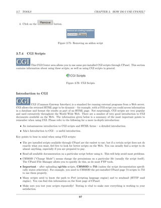 3.7. TOOLS                                                           CHAPTER 3. HOW DO I USE CPANEL?



  4. Click on the                button.




                                     Figure 3.75: Removing an addon script



3.7.4    CGI Scripts


             This CGI Center area allows you to use some pre-installed CGI scripts through CPanel. This section
contains information about using these scripts, as well as using CGI scripts in general.




                                            Figure 3.76: CGI Scripts



Introduction to CGI


             CGI (Common Gateway Interface) is a standard for running external programs from a Web server.
CGI allows the returned HTML page to be dynamic – for example, with a CGI script you could access information
in a database and format the results as part of an HTML page. Not surprisingly, CGI scripts are very popular
and used extensively throughout the World Wide Web. There are a number of very good introduction to CGI
documents available on the Web. The information given below is a summary of the most important points to
remember when using CGI. Please refer to the following for a more in-depth introduction:

   • An instantaneous introduction to CGI scripts and HTML forms – a detailed introduction.
   • Ada’s Introduction to CGI – a useful introduction.

Key points to bear in mind when using CGI scripts:

   • The pre installed scripts available through CPanel are the easiest to use, but if a certain script does not do
     exactly what you want, feel free to look for better scripts on the Web. You can usually ﬁnd a script to do
     almost anything, especially if you are prepared to pay.
   • Read all available documentation on a particular script before using it. This will help avoid most problems.
   • CHMOD (”Change Mode”) means change the permissions on a particular ﬁle (usually the script itself).
     The CPanel File Manager allows you to quickly do this, as do most FTP tools.
   • Important – after uploading cgi-bin scripts, CHMOD to 755 (unless the script documentation speciﬁ-
     cally states otherwise). For example, you need to CHMOD the pre-installed CPanel page 74 scripts to 755
     to use them properly.
   • Many scripts need to know the path to Perl (scripting language engine) and to sendmail (HTTP mail
     engine). You can ﬁnd this information on the front page of CPanel.
   • Make sure you test your scripts repeatedly! Testing is vital to make sure everything is working to your
     satisfaction.

                                                       67
 