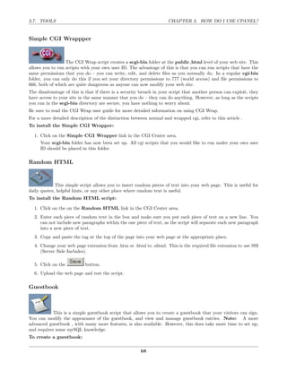 3.7. TOOLS                                                           CHAPTER 3. HOW DO I USE CPANEL?


Simple CGI Wrappper



                  The CGI Wrap script creates a scgi-bin folder at the public html level of your web site. This
allows you to run scripts with your own user ID. The advantage of this is that you can run scripts that have the
same permissions that you do – you can write, edit, and delete ﬁles as you normally do. In a regular cgi-bin
folder, you can only do this if you set your directory permissions to 777 (world access) and ﬁle permissions to
666, both of which are quite dangerous as anyone can now modify your web site.
The disadvantage of this is that if there is a security breach in your script that another person can exploit, they
have access to your site in the same manner that you do – they can do anything. However, as long as the scripts
you run in the scgi-bin directory are secure, you have nothing to worry about.
Be sure to read the CGI Wrap user guide for more detailed information on using CGI Wrap.
For a more detailed description of the distinction between normal and wrapped cgi, refer to this article .
To install the Simple CGI Wrapper:

  1. Click on the Simple CGI Wrapper link in the CGI Center area.
     Your scgi-bin folder has now been set up. All cgi scripts that you would like to run under your own user
     ID should be placed in this folder.

Random HTML



             This simple script allows you to insert random pieces of text into your web page. This is useful for
daily quotes, helpful hints, or any other place where random text is useful.
To install the Random HTML script:

  1. Click on the on the Random HTML link in the CGI Center area.
  2. Enter each piece of random text in the box and make sure you put each piece of text on a new line. You
     can not include new paragraphs within the one piece of text, as the script will separate each new paragraph
     into a new piece of text.
  3. Copy and paste the tag at the top of the page into your web page at the appropriate place.
  4. Change your web page extension from .htm or .html to .shtml. This is the required ﬁle extension to use SSI
     (Server Side Includes).

  5. Click on the           button.
  6. Upload the web page and test the script.

Guestbook



            This is a simple guestbook script that allows you to create a guestbook that your visitors can sign.
You can modify the appearance of the guestbook, and view and manage guestbook entries. Note: A more
advanced guestbook , with many more features, is also available. However, this does take more time to set up,
and requires some mySQL knowledge.
To create a guestbook:

                                                        68
 