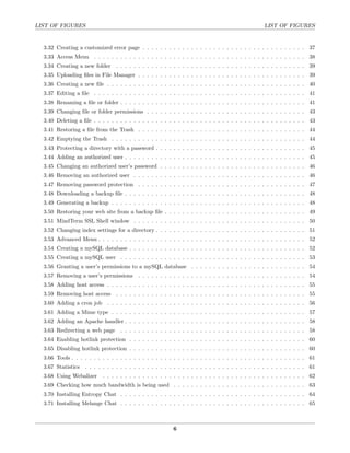 LIST OF FIGURES                                                                                    LIST OF FIGURES


  3.32 Creating a customized error page . . . . . . . . . . . . . . . . . . . . . . . . . . . . . . . . . . . . . 37
  3.33 Access Menu . . . . . . . . . . . . . . . . . . . . . . . . . . . . . . . . . . . . . . . . . . . . . . . . 38
  3.34 Creating a new folder . . . . . . . . . . . . . . . . . . . . . . . . . . . . . . . . . . . . . . . . . . . 39
  3.35 Uploading ﬁles in File Manager . . . . . . . . . . . . . . . . . . . . . . . . . . . . . . . . . . . . . . 39
  3.36 Creating a new ﬁle . . . . . . . . . . . . . . . . . . . . . . . . . . . . . . . . . . . . . . . . . . . . . 40
  3.37 Editing a ﬁle . . . . . . . . . . . . . . . . . . . . . . . . . . . . . . . . . . . . . . . . . . . . . . . . 41
  3.38 Renaming a ﬁle or folder . . . . . . . . . . . . . . . . . . . . . . . . . . . . . . . . . . . . . . . . . . 41
  3.39 Changing ﬁle or folder permissions . . . . . . . . . . . . . . . . . . . . . . . . . . . . . . . . . . . . 43
  3.40 Deleting a ﬁle . . . . . . . . . . . . . . . . . . . . . . . . . . . . . . . . . . . . . . . . . . . . . . . . 43
  3.41 Restoring a ﬁle from the Trash . . . . . . . . . . . . . . . . . . . . . . . . . . . . . . . . . . . . . . 44
  3.42 Emptying the Trash . . . . . . . . . . . . . . . . . . . . . . . . . . . . . . . . . . . . . . . . . . . . 44
  3.43 Protecting a directory with a password . . . . . . . . . . . . . . . . . . . . . . . . . . . . . . . . . . 45
  3.44 Adding an authorized user . . . . . . . . . . . . . . . . . . . . . . . . . . . . . . . . . . . . . . . . . 45
  3.45 Changing an authorized user’s password . . . . . . . . . . . . . . . . . . . . . . . . . . . . . . . . . 46
  3.46 Removing an authorized user . . . . . . . . . . . . . . . . . . . . . . . . . . . . . . . . . . . . . . . 46
  3.47 Removing password protection . . . . . . . . . . . . . . . . . . . . . . . . . . . . . . . . . . . . . . 47
  3.48 Downloading a backup ﬁle . . . . . . . . . . . . . . . . . . . . . . . . . . . . . . . . . . . . . . . . . 48
  3.49 Generating a backup . . . . . . . . . . . . . . . . . . . . . . . . . . . . . . . . . . . . . . . . . . . . 48
  3.50 Restoring your web site from a backup ﬁle . . . . . . . . . . . . . . . . . . . . . . . . . . . . . . . . 49
  3.51 MindTerm SSL Shell window . . . . . . . . . . . . . . . . . . . . . . . . . . . . . . . . . . . . . . . 50
  3.52 Changing index settings for a directory . . . . . . . . . . . . . . . . . . . . . . . . . . . . . . . . . . 51
  3.53 Advanced Menu . . . . . . . . . . . . . . . . . . . . . . . . . . . . . . . . . . . . . . . . . . . . . . . 52
  3.54 Creating a mySQL database . . . . . . . . . . . . . . . . . . . . . . . . . . . . . . . . . . . . . . . . 52
  3.55 Creating a mySQL user . . . . . . . . . . . . . . . . . . . . . . . . . . . . . . . . . . . . . . . . . . 53
  3.56 Granting a user’s permissions to a mySQL database . . . . . . . . . . . . . . . . . . . . . . . . . . 54
  3.57 Removing a user’s permissions . . . . . . . . . . . . . . . . . . . . . . . . . . . . . . . . . . . . . . 54
  3.58 Adding host access . . . . . . . . . . . . . . . . . . . . . . . . . . . . . . . . . . . . . . . . . . . . . 55
  3.59 Removing host access . . . . . . . . . . . . . . . . . . . . . . . . . . . . . . . . . . . . . . . . . . . 55
  3.60 Adding a cron job . . . . . . . . . . . . . . . . . . . . . . . . . . . . . . . . . . . . . . . . . . . . . 56
  3.61 Adding a Mime type . . . . . . . . . . . . . . . . . . . . . . . . . . . . . . . . . . . . . . . . . . . . 57
  3.62 Adding an Apache handler . . . . . . . . . . . . . . . . . . . . . . . . . . . . . . . . . . . . . . . . . 58
  3.63 Redirecting a web page      . . . . . . . . . . . . . . . . . . . . . . . . . . . . . . . . . . . . . . . . . . 58
  3.64 Enabling hotlink protection . . . . . . . . . . . . . . . . . . . . . . . . . . . . . . . . . . . . . . . . 60
  3.65 Disabling hotlink protection . . . . . . . . . . . . . . . . . . . . . . . . . . . . . . . . . . . . . . . . 60
  3.66 Tools . . . . . . . . . . . . . . . . . . . . . . . . . . . . . . . . . . . . . . . . . . . . . . . . . . . . . 61
  3.67 Statistics . . . . . . . . . . . . . . . . . . . . . . . . . . . . . . . . . . . . . . . . . . . . . . . . . . 61
  3.68 Using Webalizer      . . . . . . . . . . . . . . . . . . . . . . . . . . . . . . . . . . . . . . . . . . . . . . 62
  3.69 Checking how much bandwidth is being used . . . . . . . . . . . . . . . . . . . . . . . . . . . . . . 63
  3.70 Installing Entropy Chat . . . . . . . . . . . . . . . . . . . . . . . . . . . . . . . . . . . . . . . . . . 64
  3.71 Installing Melange Chat . . . . . . . . . . . . . . . . . . . . . . . . . . . . . . . . . . . . . . . . . . 65



                                                           6
 