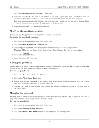 3.7. TOOLS                                                          CHAPTER 3. HOW DO I USE CPANEL?


  1. Click on the Guestbook link in the CGI Center area.
  2. Copy and paste the HTML code at the bottom of the page to your web page. Feel free to alter the
     appearance of the form – as long as all the ﬁelds are available, the script will still work correctly.
     This is the minimum you need to do to get the script working – upload the ﬁle, and you’re ﬁnished. Refer
     to page 69 if you need to customize the appearance of the guestbook.
  3. Upload the ﬁnished HTML page to test the script.

Modifying the guestbook template
You can modify the appearance of your guestbook template at any time.
To modify the guestbook template:

  1. Click on the Guestbook link in the CGI Center area.
  2. Click on the Edit Guestbook Template link.
  3. Copy and paste any HTML code that you want into the template to alter it’s appearance.
     Warning: Make sure you do not delete the ¡cgi>tag. This will cause the script to stop working.

  4. Click on the          button.
  5. Upload the ﬁnished HTML page.

Viewing the guestbook
You will want to be able to view your guestbook once visitors start leaving comments. You can keep the guestbook
private, or you can set it up so that anyone can view the guestbook.
To view the guestbook:

  1. Click on the Guestbook link in the CGI Center area.
  2. Click on the View Guest Book link.
  3. You can now view the guestbook. If you want to make the guestbook available to anyone, open the viewing
     page in its own frame (right-click in Internet Explorer).
  4. Copy the URL show in your browser when viewing the guestbook and make it a link on the same page as
     the sign-in form.

Managing the guestbook
You may want to delete entries in your guestbook, either when the page gets too large or if you do not want to
keep certain entries. This is easily handled through CPanel.
To view the guestbook:

  1. Click on the Guestbook link in the CGI Center area.
  2. Click on the Manage Guest Book link.
  3. Click on the Delete This Entry link above any entry that you no longer want.




                                                      69
 
