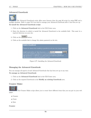 3.7. TOOLS                                                         CHAPTER 3. HOW DO I USE CPANEL?


Advanced Guestbook



         The Advanced Guestbook script oﬀers more features than the page 68 script by using PHP and a
mySQL database. Refer to page 70 if you need to manage your Advanced Guestbook after it has been set up.
To install the Advanced Guestbook script:

  1. Click on the Advanced Guestbook link in the CGI Center area.

  2. Enter the directory in which to install the Advanced Guestbook in the available ﬁeld. This must be a
     top-level directory on your site.

  3. Click on the          button.

  4. Click on the available link to change the admin password on the site.




                               Figure 3.77: Installing the Advanced Guestbook



Managing the Advanced Guestbook
You can manage all aspects of each Advanced Guestbook that has been set up at any time.
To manage an Advanced Guestbook:

  1. Click on the Advanced Guestbook link in the CGI Center area.
  2. Click on the required Guestbook in the Modify an existing Guestbook area.

Counter Maker


             The Counter Maker script allows you to create three diﬀerent items that you can put on your web
pages:

   • Counter
   • Clock

   • Date

Counter


                                                     70
 