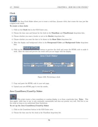 3.7. TOOLS                                                         CHAPTER 3. HOW DO I USE CPANEL?


Clock



           The Java Clock Maker allows you to create a real-time, dynamic clock, that counts the time just like
a digital wrist watch.
To create a Java clock:

  1. Click on the Clock link in the CGI Center area.

  2. Choose the time zone and format for the clock in the TimeZone and TimeFormat drop-down lists.
  3. Choose whether you want a border or not in the Border drop-down list.
  4. Choose whether you want the date to be shown in the Show Date drop-down list.
  5. Alter the display and background colors in the Foreground Color and Background Color drop-down
     lists.


  6. Click on the                         button to preview the clock and create the HTML code to make it
     work. Alter the clock and preview the result until you are happy with the display.




                                       Figure 3.80: Previewing a clock


  7. Copy and paste the HTML code to your web page.
  8. Upload your new HTML page to test the results.

Java CountDown/CountUp Maker



           This script creates a Java countdown or countup display, to or from a particular time. Note: This
Java applet, while easy to use, is only minimally customizable and does not present very well. Feel free to use
the script as long as you understand these limitations.
To set up the Java CountDown/CountUp Maker

  1. Click on the Countdown button in the CGI Center area.

  2. Choose the time zone for the clock in the TimeZone drop-down list.



                                                       73
 