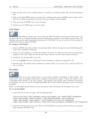 3.7. TOOLS                                                           CHAPTER 3. HOW DO I USE CPANEL?


  3. Enter the date that you are counting down to or up from in the Month, Hour, Day, and Year drop-down
     lists.
  4. Click on the Make HTML button to preview the countdown and create the HTML code to make it work.
     Alter the countdown and preview the result until you are happy with the display.
  5. Copy and paste the HTML code to your web page.
  6. Upload your new HTML page to test the results.

CGI EMail


               CGI EMail is a simple, easy-to-use script that takes the results of any form and sends them to you
via email. Because it is already installed, minimal conﬁguration is required to successfully use the script. The
following steps provide quick summarized instructions for CGI EMail. Be sure to read the CGI user guide for
detailed instructions on using CGI EMail.
To conﬁgure CGI EMail:

  1. Create an HTML form with a number of named input ﬁelds. Refer to this page for more detailed information
     of the action component of the form.
  2. Create an email template (a .txt ﬁle) that displays the format in which you want your form information
     displayed in the email. Make sure all your form name codes are one word and in square brackets [].

  3. Upload the .txt and form ﬁles to your site.
  4. Go to your cgi-bin directory and change the ﬁle permissions on cgiecho and cgiemail to 755.
  5. Test the script. The cgiecho script is designed for testing online, so you do not have to wait for email to be
     sent or received.

FormMail



                One of the most popular form to e-mail scripts available is FormMail, by Matt Wright. The
script can be setup very quickly, and provides a number of customization options. CPanel was written a clone
of FormMail which operates in the same manner. The following steps provide quick installation instructions
for FormMail. Be sure to read the FormMail README ﬁle for more detailed information about customizing
FormMail.
Refer to the FormMail documentation for more information about customizing the FormMail clone script.
To set up FormMail:

  1. Create the form on your web page, with the following ﬁelds:

     <form action="http://www.yourdomain.com/cgi-sys/FormMail.cgi" method="POST"textgreater
     <input type="hidden" name="recipient" value="email@yourdomain.com"textgreater
     <input type="hidden" name="subject" value="Feedback from web site"textgreater
     <input type="hidden" name="redirect" value="http://www.yourdomain.com/thankyou.htm"textgreater

  2. Upload the web page and test the form. Refer to the FormMail documentation ﬁrst if you have any questions
     about using the FormMail script.


                                                       74
 