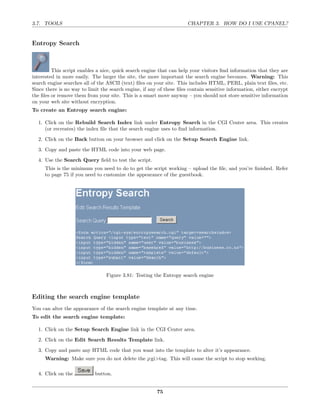 3.7. TOOLS                                                            CHAPTER 3. HOW DO I USE CPANEL?


Entropy Search



         This script enables a nice, quick search engine that can help your visitors ﬁnd information that they are
interested in more easily. The larger the site, the more important the search engine becomes. Warning: This
search engine searches all of the ASCII (text) ﬁles on your site. This includes HTML, PERL, plain text ﬁles, etc.
Since there is no way to limit the search engine, if any of these ﬁles contain sensitive information, either encrypt
the ﬁles or remove them from your site. This is a smart move anyway – you should not store sensitive information
on your web site without encryption.
To create an Entropy search engine:

  1. Click on the Rebuild Search Index link under Entropy Search in the CGI Center area. This creates
     (or recreates) the index ﬁle that the search engine uses to ﬁnd information.
  2. Click on the Back button on your browser and click on the Setup Search Engine link.
  3. Copy and paste the HTML code into your web page.
  4. Use the Search Query ﬁeld to test the script.
     This is the minimum you need to do to get the script working – upload the ﬁle, and you’re ﬁnished. Refer
     to page 75 if you need to customize the appearance of the guestbook.




                                 Figure 3.81: Testing the Entropy search engine



Editing the search engine template
You can alter the appearance of the search engine template at any time.
To edit the search engine template:

  1. Click on the Setup Search Engine link in the CGI Center area.
  2. Click on the Edit Search Results Template link.
  3. Copy and paste any HTML code that you want into the template to alter it’s appearance.
     Warning: Make sure you do not delete the ¡cgi>tag. This will cause the script to stop working.

  4. Click on the           button.


                                                        75
 