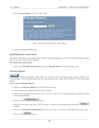 3.7. TOOLS                                                         CHAPTER 3. HOW DO I USE CPANEL?


  5. Use the Search Query ﬁeld to test the script.




                                Figure 3.82: Testing the Entropy search engine


  6. Upload the ﬁnished HTML page.

Rebuilding the search index
You need to rebuild the search engine index whenever you make changes to your site, otherwise the search engine
will not be able to ﬁnd the new material.
To rebuild the search index

  1. Click on the Rebuild Search Index link under Entropy Search in the CGI Center area.

Entropy Banner

              The Entropy Banner script allows you to create a set of revolving banner images, normally used
for advertising. You can upload and delete ﬁles, set priority on the images, and set URLs to which each image
points.
To set up an Entropy Banner:

  1. Click on the Entropy Banner link in the CGI Center area.

  2. Copy and paste the indicated tag into your web page.
  3. Change your web page extension from .htm or .html to .shtml. This is the required ﬁle extension to use SSI
     (Server Side Includes).

  4. Click on the                        button.

  5. Search for and enter each banner that you want to upload in the available ﬁelds using the
     buttons.

  6. Click on the Overwrite existing ﬁles tick box if you want to overwrite existing ﬁles of the same name.

  7. Click on the             button.



                                                      76
 