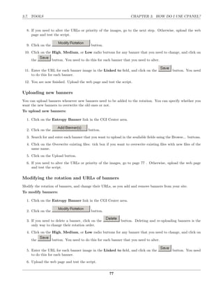 3.7. TOOLS                                                           CHAPTER 3. HOW DO I USE CPANEL?


  8. If you need to alter the URLs or priority of the images, go to the next step. Otherwise, upload the web
     page and test the script.

  9. Click on the                           button.
 10. Click on the High, Medium, or Low radio buttons for any banner that you need to change, and click on

     the            button. You need to do this for each banner that you need to alter.

 11. Enter the URL for each banner image in the Linked to ﬁeld, and click on the               button. You need
     to do this for each banner.
 12. You are now ﬁnished. Upload the web page and test the script.

Uploading new banners
You can upload banners whenever new banners need to be added to the rotation. You can specify whether you
want the new banners to overwrite the old ones or not.
To upload new banners:

  1. Click on the Entropy Banner link in the CGI Center area.

  2. Click on the                         button.
  3. Search for and enter each banner that you want to upload in the available ﬁelds using the Browse... buttons.
  4. Click on the Overwrite existing ﬁles: tick box if you want to overwrite existing ﬁles with new ﬁles of the
     same name.
  5. Click on the Upload button.
  6. If you need to alter the URLs or priority of the images, go to page 77 . Otherwise, upload the web page
     and test the script.

Modifying the rotation and URLs of banners
Modify the rotation of banners, and change their URLs, as you add and remove banners from your site.
To modify banners:

  1. Click on the Entropy Banner link in the CGI Center area.

  2. Click on the                           button.

  3. If you need to delete a banner, click on the             button. Deleting and re-uploading banners is the
     only way to change their rotation order.
  4. Click on the High, Medium, or Low radio buttons for any banner that you need to change, and click on

     the            button. You need to do this for each banner that you need to alter.

  5. Enter the URL for each banner image in the Linked to ﬁeld, and click on the               button. You need
     to do this for each banner.
  6. Upload the web page and test the script.


                                                       77
 