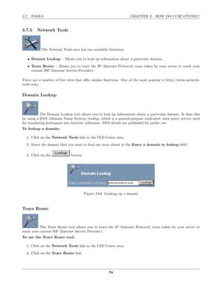 3.7. TOOLS                                                        CHAPTER 3. HOW DO I USE CPANEL?


3.7.5    Network Tools



           The Network Tools area has two available functions:

   • Domain Lookup – Allows you to look up information about a particular domain.

   • Trace Route – Allows you to trace the IP (Internet Protocol) route taken by your server to reach your
     current ISP (Internet Service Provider).

There are a number of free sites that oﬀer similar functions. One of the most popular is http://www.network-
tools.com/ .

Domain Lookup



            The Domain Lookup tool allows you to look up information about a particular domain. It does this
by using a DNS (Domain Name System) lookup, which is a general-purpose replicated, data query service used
for translating hostnames into Internet addresses. DNS details are published for public use.
To lookup a domain:

  1. Click on the Network Tools link in the CGI Center area.
  2. Enter the domain that you want to ﬁnd out more about in the Enter a domain to lookup ﬁeld.

  3. Click on the            button.




                                       Figure 3.83: Looking up a domain



Trace Route



           The Trace Route tool allows you to trace the IP (Internet Protocol) route taken by your server to
reach your current ISP (Internet Service Provider).
To use the Trace Route tool:

  1. Click on the Network Tools link in the CGI Center area.
  2. Click on the Trace Route link.




                                                     78
 