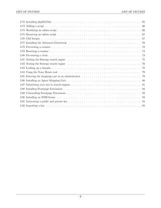 LIST OF FIGURES                                                                                  LIST OF FIGURES


  3.72 Installing phpMyChat . . . . . . . . . . . . . . . . . . . . . . . . . . . . . . . . . . . . . . . . . . . 65
  3.73 Adding a script . . . . . . . . . . . . . . . . . . . . . . . . . . . . . . . . . . . . . . . . . . . . . . . 66
  3.74 Modifying an addon script . . . . . . . . . . . . . . . . . . . . . . . . . . . . . . . . . . . . . . . . . 66
  3.75 Removing an addon script . . . . . . . . . . . . . . . . . . . . . . . . . . . . . . . . . . . . . . . . . 67
  3.76 CGI Scripts . . . . . . . . . . . . . . . . . . . . . . . . . . . . . . . . . . . . . . . . . . . . . . . . . 67
  3.77 Installing the Advanced Guestbook . . . . . . . . . . . . . . . . . . . . . . . . . . . . . . . . . . . . 70
  3.78 Previewing a counter . . . . . . . . . . . . . . . . . . . . . . . . . . . . . . . . . . . . . . . . . . . . 72
  3.79 Resetting a counter . . . . . . . . . . . . . . . . . . . . . . . . . . . . . . . . . . . . . . . . . . . . . 72
  3.80 Previewing a clock . . . . . . . . . . . . . . . . . . . . . . . . . . . . . . . . . . . . . . . . . . . . . 73
  3.81 Testing the Entropy search engine . . . . . . . . . . . . . . . . . . . . . . . . . . . . . . . . . . . . 75
  3.82 Testing the Entropy search engine . . . . . . . . . . . . . . . . . . . . . . . . . . . . . . . . . . . . 76
  3.83 Looking up a domain . . . . . . . . . . . . . . . . . . . . . . . . . . . . . . . . . . . . . . . . . . . . 78
  3.84 Using the Trace Route tool . . . . . . . . . . . . . . . . . . . . . . . . . . . . . . . . . . . . . . . . 79
  3.85 Entering the shopping cart as an administrator . . . . . . . . . . . . . . . . . . . . . . . . . . . . . 79
  3.86 Installing an Agora Shopping Cart . . . . . . . . . . . . . . . . . . . . . . . . . . . . . . . . . . . . 80
  3.87 Submitting your site to search engines . . . . . . . . . . . . . . . . . . . . . . . . . . . . . . . . . . 81
  3.88 Installing Frontpage Extensions . . . . . . . . . . . . . . . . . . . . . . . . . . . . . . . . . . . . . . 82
  3.89 Uninstalling Frontpage Extensions . . . . . . . . . . . . . . . . . . . . . . . . . . . . . . . . . . . . 82
  3.90 Installing an XMB forum . . . . . . . . . . . . . . . . . . . . . . . . . . . . . . . . . . . . . . . . . 83
  3.91 Generating a public and private key . . . . . . . . . . . . . . . . . . . . . . . . . . . . . . . . . . . 84
  3.92 Importing a key . . . . . . . . . . . . . . . . . . . . . . . . . . . . . . . . . . . . . . . . . . . . . . . 85




                                                         7
 