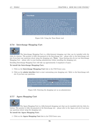 3.7. TOOLS                                                          CHAPTER 3. HOW DO I USE CPANEL?




                                    Figure 3.84: Using the Trace Route tool



3.7.6    Interchange Shopping Cart



                The Interchange Shopping Cart is a fully-featured shopping cart that can be installed with the
click of a button. The product is fully documented at the Interchange site – please refer to the Interchange web
site if you have any questions about using the shopping cart. Note: Some hosting sites do not use Interchange
Shopping Cart – please refer to your hosting administrator before installing the shopping cart.
Installing Interchange Shopping Cart will take up approximately 5 megabytes of space.
To install the Interchange Shopping Cart:

  1. Click on the Interchange Shopping Cart link in the CGI Center area.
  2. Click on the admin interface link to start customizing your shopping cart. Refer to the Interchange web
     site if you have any questions.




                          Figure 3.85: Entering the shopping cart as an administrator



3.7.7    Agora Shopping Cart



              The Agora Shopping Cart is a fully-featured shopping cart that can be installed with the click of a
button. The product is fully documented at the Interchange site – please refer to the Agora web site if you have
any questions about using the shopping cart.
To install the Agora Shopping Cart:

  1. Click on the Agora Shopping Cart link in the CGI Center area.

                                                       79
 