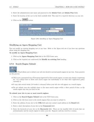 3.7. TOOLS                                                           CHAPTER 3. HOW DO I USE CPANEL?


  2. Enter the administrators user name and password in the Admin User and Admin Pass ﬁelds.
  3. Enter the location of the cart in the third available ﬁeld. This must be a top-level directory on your site.

  4. Click on the           button.




                                Figure 3.86: Installing an Agora Shopping Cart



Modifying an Agora Shopping Cart
You can modify an existing shopping cart at any time. Refer to the Agora web site if you have any questions
about using the shopping cart.
To modify an Agora Shopping Cart:

  1. Click on the Agora Shopping Cart link in the CGI Center area.
  2. Click on the required cart underneath the Modify an existing Cart heading.

3.7.8    Search Engine Submit



            CPanel allows you to submit your web site details to several search engines at one time. Some pointers
on this process:

   • This is not a guaranteed way of becoming registered by these search engines, as some may charge a registering
     fee. It is always best to check each search engine site individually to see what their registration policy
     currently is.
   • It may take several weeks (4-8 weeks is common) before your web site will appear on a search engine.
   • Do not submit your site multiple times to the same search engine within a short period of time, as the
     search engine may ban you from its list.

To submit your site to one or more search engines:

  1. Click on the Search Engine Submit link in the CGI Center area.
  2. Click on the tick boxes next to the search engines that you want to submit to.
  3. Enter the address of your site in the URL ﬁeld and your contact email address in the Email ﬁeld.
  4. Enter a short description of your site in the Comments ﬁeld.
  5. Enter the keywords of your site in the Keywords ﬁeld. These are the handful (3-6) of words that are
     predominantly used by search engines to index your site. Separate each key word by a comma.

                                                       80
 