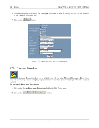 3.7. TOOLS                                                         CHAPTER 3. HOW DO I USE CPANEL?


  6. Choose the language of the site in the Language drop-down list and the country in which the site is located
     in the Country drop-down list.

  7. Click on the            button.




                             Figure 3.87: Submitting your site to search engines



3.7.9    Frontpage Extensions




            Frontpage Extensions allow you to publish your web site using Microsoft Frontpage. These exten-
sions can occasionally become corrupted, so you can uninstall and then reinstall Frontpage Extensions whenever
required.
To (re)install Frontpage Extensions:

  1. Click on the Setup Frontpage Extensions link in the CGI Center area.

  2. Click on the                                  button.




                                                      81
 