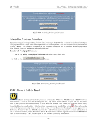 3.7. TOOLS                                                             CHAPTER 3. HOW DO I USE CPANEL?




                                   Figure 3.88: Installing Frontpage Extensions



Uninstalling Frontpage Extensions
If you are having problems publishing your site using Frontpage, the ﬁrst test is to uninstall and then reinstall your
Frontpage Extensions. If you are still having trouble with Frontpage after that, contact your hosting administrator
for help. Note: The password protection on any protected directories will be removed. Refer to page 44 for
more information about reapplying password protection.
To uninstall Frontpage Extensions:

  1. Click on the Setup Frontpage Extensions link in the CGI Center area.

  2. Click on the                                   button.




                                  Figure 3.89: Uninstalling Frontpage Extensions



3.7.10     Forum / Bulletin Board




            CPanel allows you to install a pre-made forum called XMB. The XMB Forum is a PHP web-based
bulletin board. Unlike an email list or newsgroup, the XMB Forum creates a forum on your web site that allows
users to post questions and receive replies, all from their web browser. This allows you to choose from a variety
of graphical interfaces and smilies – little faces that communicate the mood of the writer . Once a forum has
been created you can modify it extensively, from adding new sub-forums to changing the visual appearance of
the board. Be sure to visit the XMB Forum web site – http://www.xmbforum.com/ – for more information on
how to customize and use your XMB Forum Note: Keep in mind that each separate installation of XMB forum
takes up approximately 2.7MB, and will grow in size with the popularity of the forum.

                                                         82
 