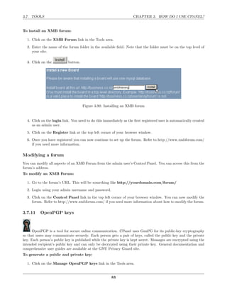 3.7. TOOLS                                                          CHAPTER 3. HOW DO I USE CPANEL?


To install an XMB forum:

  1. Click on the XMB Forum link in the Tools area.
  2. Enter the name of the forum folder in the available ﬁeld. Note that the folder must be on the top level of
     your site.

  3. Click on the           button.




                                      Figure 3.90: Installing an XMB forum


  4. Click on the login link. You need to do this immediately as the ﬁrst registered user is automatically created
     as an admin user.

  5. Click on the Register link at the top left corner of your browser window.
  6. Once you have registered you can now continue to set up the forum. Refer to http://www.xmbforum.com/
     if you need more information.

Modifying a forum
You can modify all aspects of an XMB Forum from the admin user’s Control Panel. You can access this from the
forum’s address.
To modify an XMB Forum:

  1. Go to the forum’s URL. This will be something like http://yourdomain.com/forum/
  2. Login using your admin username and password.
  3. Click on the Control Panel link in the top left corner of your browser window. You can now modify the
     forum. Refer to http://www.xmbforum.com/ if you need more information about how to modify the forum.

3.7.11     OpenPGP keys



      OpenPGP is a tool for secure online communication. CPanel uses GnuPG for its public-key cryptography
so that users may communicate securely. Each person gets a pair of keys, called the public key and the private
key. Each person’s public key is published while the private key is kept secret. Messages are encrypted using the
intended recipient’s public key and can only be decrypted using their private key. General documentation and
comprehensive user guides are available at the GNU Privacy Guard site.
To generate a public and private key:

  1. Click on the Manage OpenPGP keys link in the Tools area.


                                                       83
 