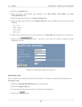 3.7. TOOLS                                                         CHAPTER 3. HOW DO I USE CPANEL?


  2. Click on the Add Key link.
  3. Enter your name, email address, and nickname in the Your Name, Your Email, and Com-
     ment/NickName ﬁelds.

  4. Enter the password for the key in the Key Password ﬁeld.
  5. Enter the expiry date for the key in the Expiry Date ﬁeld. You can suﬃx the entered number with the
     following:

        • y = year
        • m = month
        • w = week
        • d = day

  6. Choose the size of the key that you want to generate in the Key Size ﬁeld. 1024 bytes is a common size.

  7. Click on the                         button. Note that it may take a few minutes to generate the key,
     depending on its size.




                                Figure 3.91: Generating a public and private key



Importing a key
You can import a key directly into CPanel. This will add it to the number of public keys that CPanel trusts.
To import a key:

  1. Click on the Manage OpenPGP keys link in the Tools area.
  2. Click on the Import Key link.
  3. Cut and paste the key from the another text ﬁle into the available area.

  4. Click on the             button.




                                                      84
 
