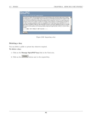 3.7. TOOLS                                                        CHAPTER 3. HOW DO I USE CPANEL?




                                         Figure 3.92: Importing a key



Deleting a key
You can delete a public or private key whenever required.
To delete a key:

  1. Click on the Manage OpenPGP keys link in the Tools area.

  2. Click on the            button next to the required key.




                                                      85
 