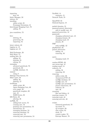 INDEX                                                                       INDEX


importing                                NeoMail, 14
     keys, 84                                summary, 15
Index Manager, 50                        Network Tools, 78
indexes, 50
installing                               OpenPGP, 83
     addon script, 65                    Outlook Express, 18
     Frontpage Extensions, 81
Interchange Shopping Cart, 79            parked domains, 31
     adding, 79                          password protect directories
                                             add or modify user, 45
java countdown, 73                       password protection, 44
                                         passwords
keys                                         changing authorized user, 45
       deleting, 85                          changing domain, 28
       generating, 83                        changing email, 19
       importing, 84                         domain, 28
                                         PHP
latest visitors, 62                          with mySQL, 52
logging on, 13                           phpMyChat, 65
logging out, 13                          protect directories
                                             adding, 44
Mail Exchanger, 26
                                             removing, 46
Mail Menu, 14
mailing lists, 24                        quota
    adding, 24                               changing email, 18
    deleting, 25
    editing, 25                          random HTML, 68
managing                                 raw access logs, 47
    advanced guestbook, 70               reading email, 14
    guestbook, 69                        redirects, 58
    mySQL database, 54                        adding, 58
manual                                        removing, 59
    using, 9                             removing
Melange Chat System, 64                       addon script, 66
Mime types, 56                                Anonymous FTP, 35
    adding, 56                                mySQL database, 53
    deleting, 57                              mySQL user, 53
modifying                                     mySQL user permissions, 54
    addon script, 66                          protect directories, 46
    Agora Shopping Cart, 80                   redirects, 59
    error pages, 36                           user, 46
    guestbook template, 69               renaming
    user, 45                                  ﬁles and folders, 41
    XMB Forum, 83                        resetting counter, 72
MX Entry, 26                             restoring trash, 43
    altering, 26                         restoring web site, 49
mySQL, 52
    adding host access, 55               scripts
    creating user, 53                         advanced guestbook, 70
    granting user permissions, 53             cgi email, 74
    introduction, 52                          cgi wrapper, 68
    managing database, 54                     chat rooms, 64
    removing database, 53                     clock, 73
    removing user, 53                         counter maker, 70
    removing user permissions, 54             Entropy Banner, 76


                                    88
 