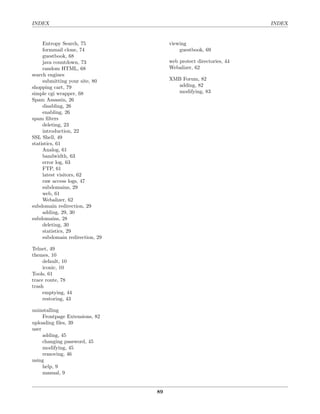 INDEX                                                               INDEX


     Entropy Search, 75               viewing
     formmail clone, 74                   guestbook, 69
     guestbook, 68
     java countdown, 73               web protect directories, 44
     random HTML, 68                  Webalizer, 62
search engines
     submitting your site, 80         XMB Forum, 82
shopping cart, 79                       adding, 82
simple cgi wrapper, 68                  modifying, 83
Spam Assassin, 26
     disabling, 26
     enabling, 26
spam ﬁlters
     deleting, 23
     introduction, 22
SSL Shell, 49
statistics, 61
     Analog, 61
     bandwidth, 63
     error log, 63
     FTP, 61
     latest visitors, 62
     raw access logs, 47
     subdomains, 29
     web, 61
     Webalizer, 62
subdomain redirection, 29
     adding, 29, 30
subdomains, 28
     deleting, 30
     statistics, 29
     subdomain redirection, 29

Telnet, 49
themes, 10
     default, 10
     iconic, 10
Tools, 61
trace route, 78
trash
     emptying, 44
     restoring, 43

uninstalling
     Frontpage Extensions, 82
uploading ﬁles, 39
user
     adding, 45
     changing password, 45
     modifying, 45
     removing, 46
using
     help, 9
     manual, 9


                                 89
 