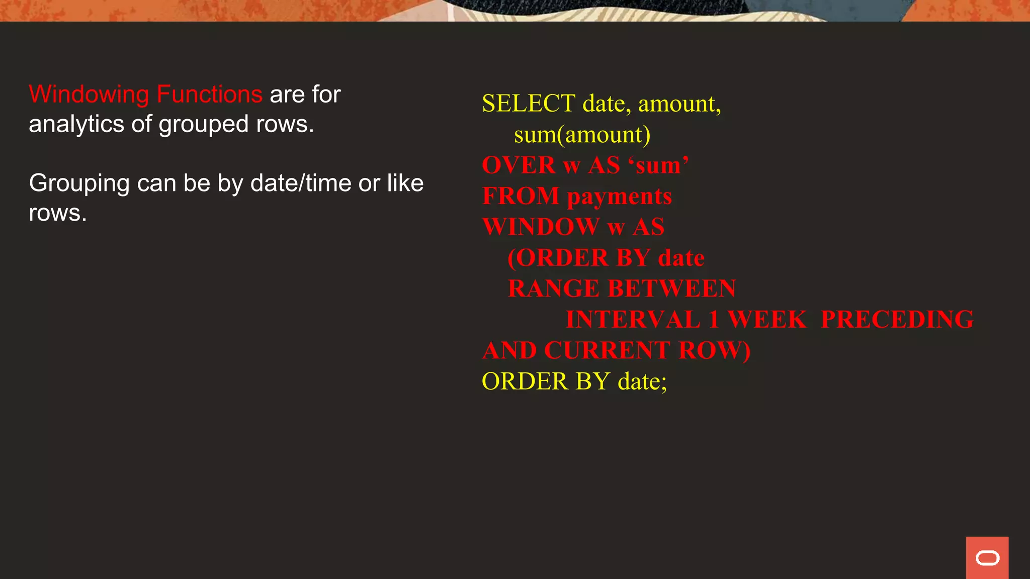 SELECT date, amount,
sum(amount)
OVER w AS ‘sum’
FROM payments
WINDOW w AS
(ORDER BY date
RANGE BETWEEN
INTERVAL 1 WEEK PRECEDING
AND CURRENT ROW)
ORDER BY date;
Windowing Functions are for
analytics of grouped rows.
Grouping can be by date/time or like
rows.
 