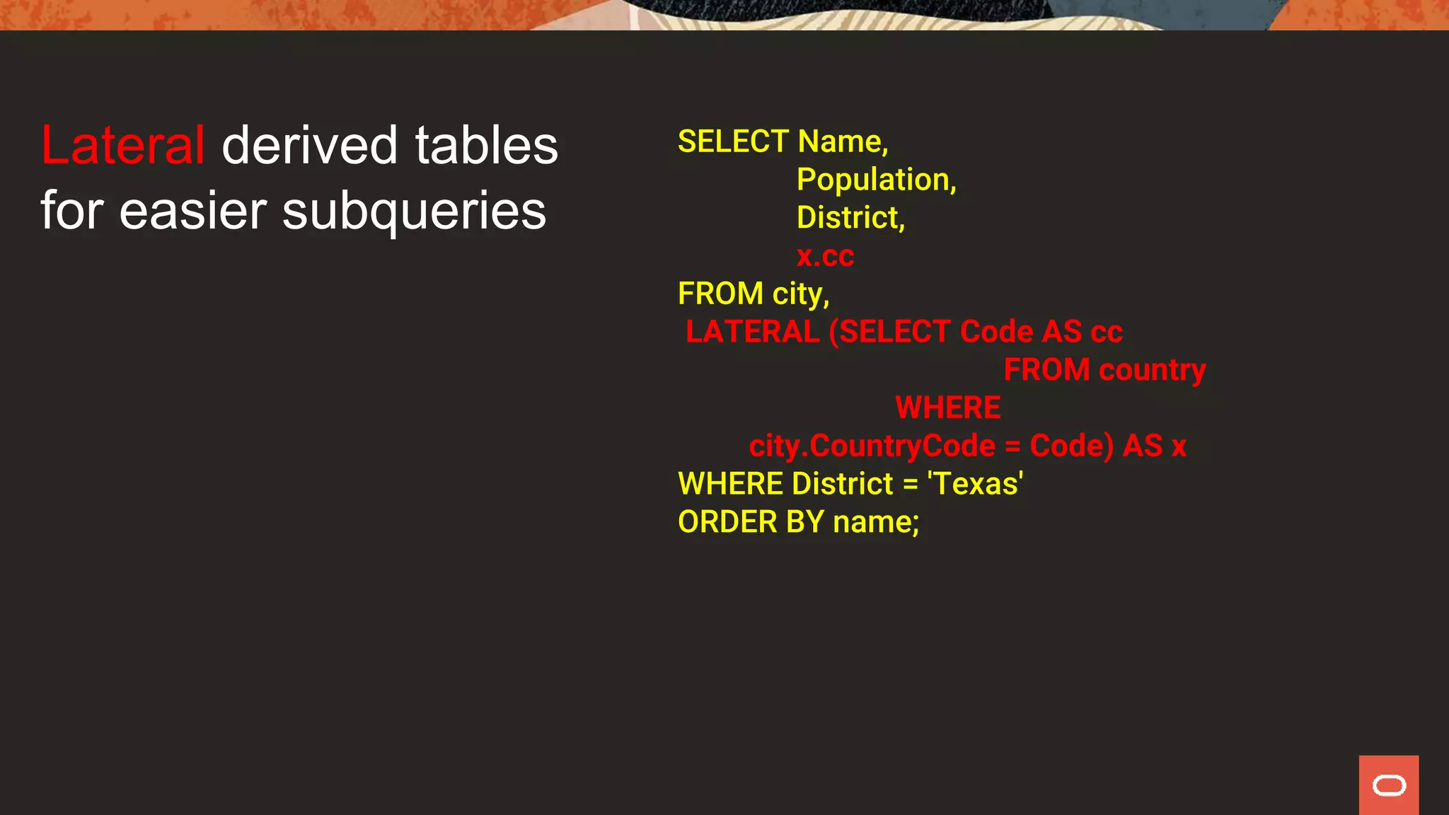 SELECT Name,
Population,
District,
x.cc
FROM city,
LATERAL (SELECT Code AS cc
FROM country
WHERE
city.CountryCode = Code) AS x
WHERE District = 'Texas'
ORDER BY name;
Lateral derived tables
for easier subqueries
 