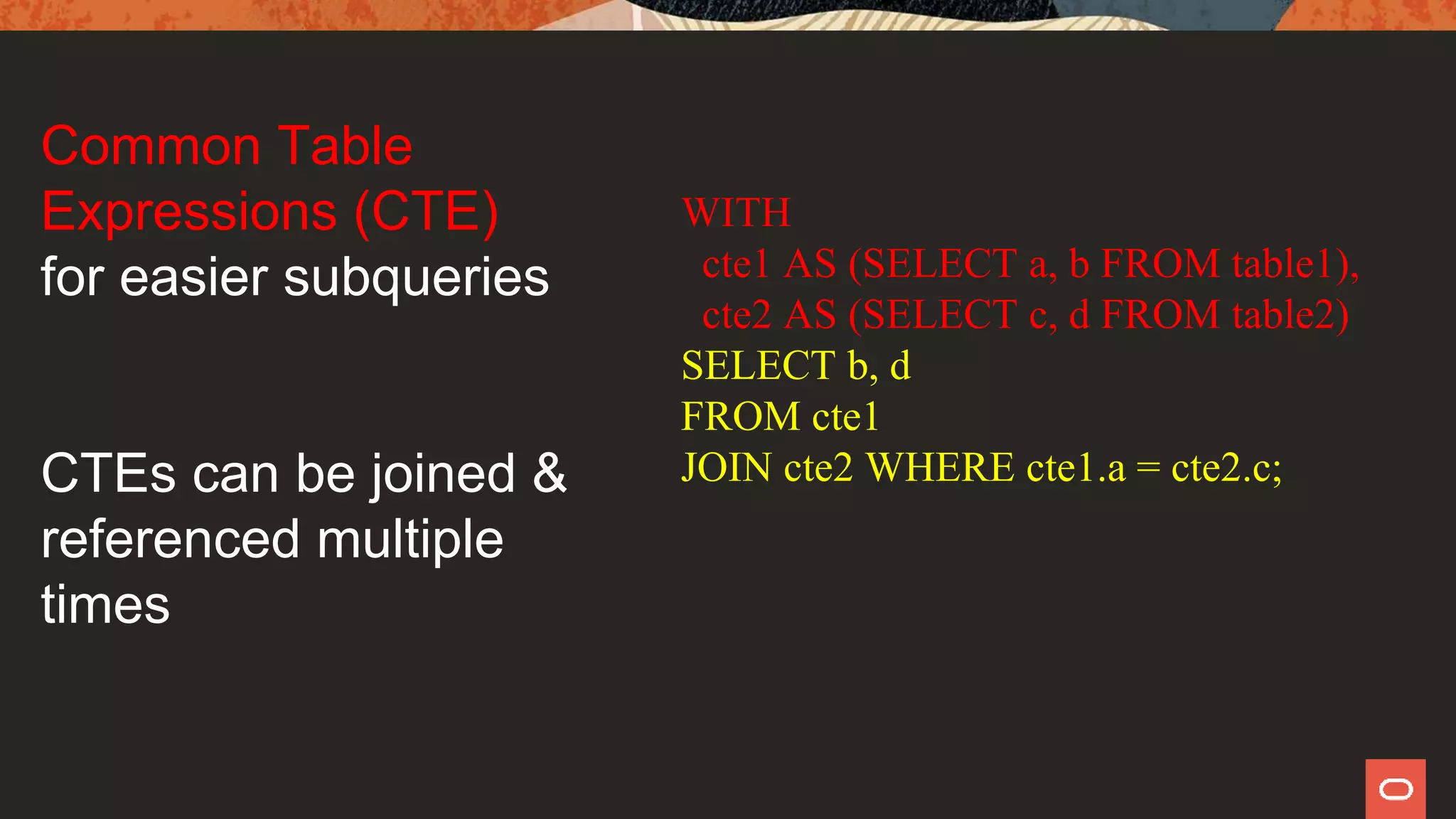 WITH
cte1 AS (SELECT a, b FROM table1),
cte2 AS (SELECT c, d FROM table2)
SELECT b, d
FROM cte1
JOIN cte2 WHERE cte1.a = cte2.c;
Common Table
Expressions (CTE)
for easier subqueries
CTEs can be joined &
referenced multiple
times
 