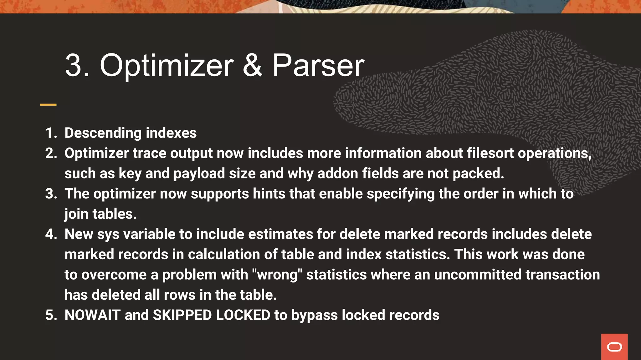 3. Optimizer & Parser
1. Descending indexes
2. Optimizer trace output now includes more information about filesort operations,
such as key and payload size and why addon fields are not packed.
3. The optimizer now supports hints that enable specifying the order in which to
join tables.
4. New sys variable to include estimates for delete marked records includes delete
marked records in calculation of table and index statistics. This work was done
to overcome a problem with "wrong" statistics where an uncommitted transaction
has deleted all rows in the table.
5. NOWAIT and SKIPPED LOCKED to bypass locked records
 