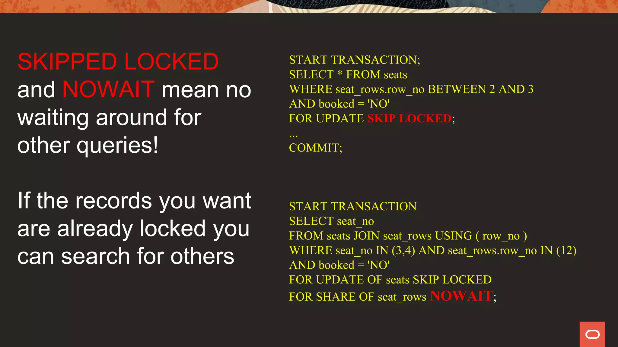 START TRANSACTION;
SELECT * FROM seats
WHERE seat_rows.row_no BETWEEN 2 AND 3
AND booked = 'NO'
FOR UPDATE SKIP LOCKED;
...
COMMIT;
START TRANSACTION
SELECT seat_no
FROM seats JOIN seat_rows USING ( row_no )
WHERE seat_no IN (3,4) AND seat_rows.row_no IN (12)
AND booked = 'NO'
FOR UPDATE OF seats SKIP LOCKED
FOR SHARE OF seat_rows NOWAIT;
SKIPPED LOCKED
and NOWAIT mean no
waiting around for
other queries!
If the records you want
are already locked you
can search for others
 