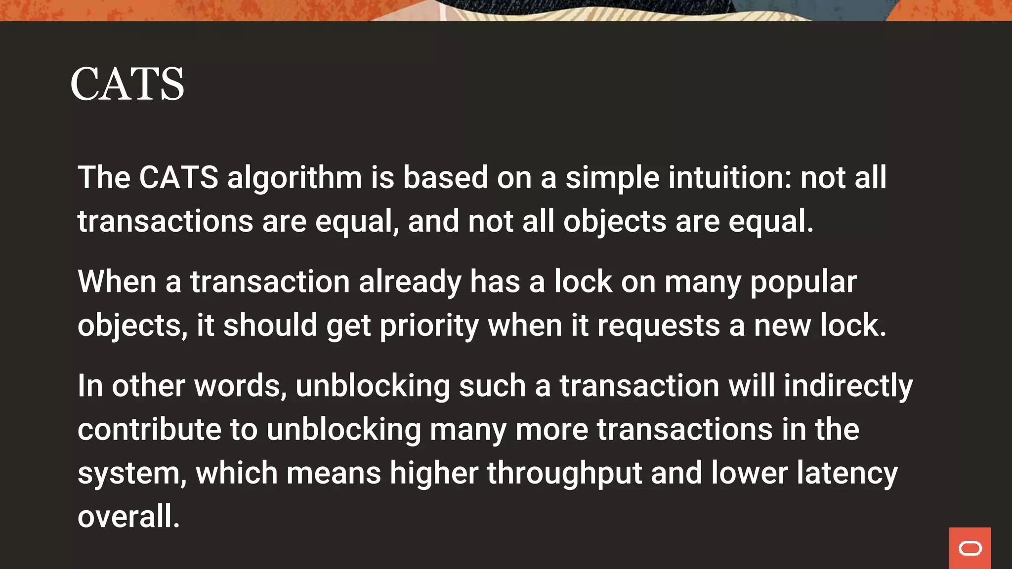 CATS
The CATS algorithm is based on a simple intuition: not all
transactions are equal, and not all objects are equal.
When a transaction already has a lock on many popular
objects, it should get priority when it requests a new lock.
In other words, unblocking such a transaction will indirectly
contribute to unblocking many more transactions in the
system, which means higher throughput and lower latency
overall.
 