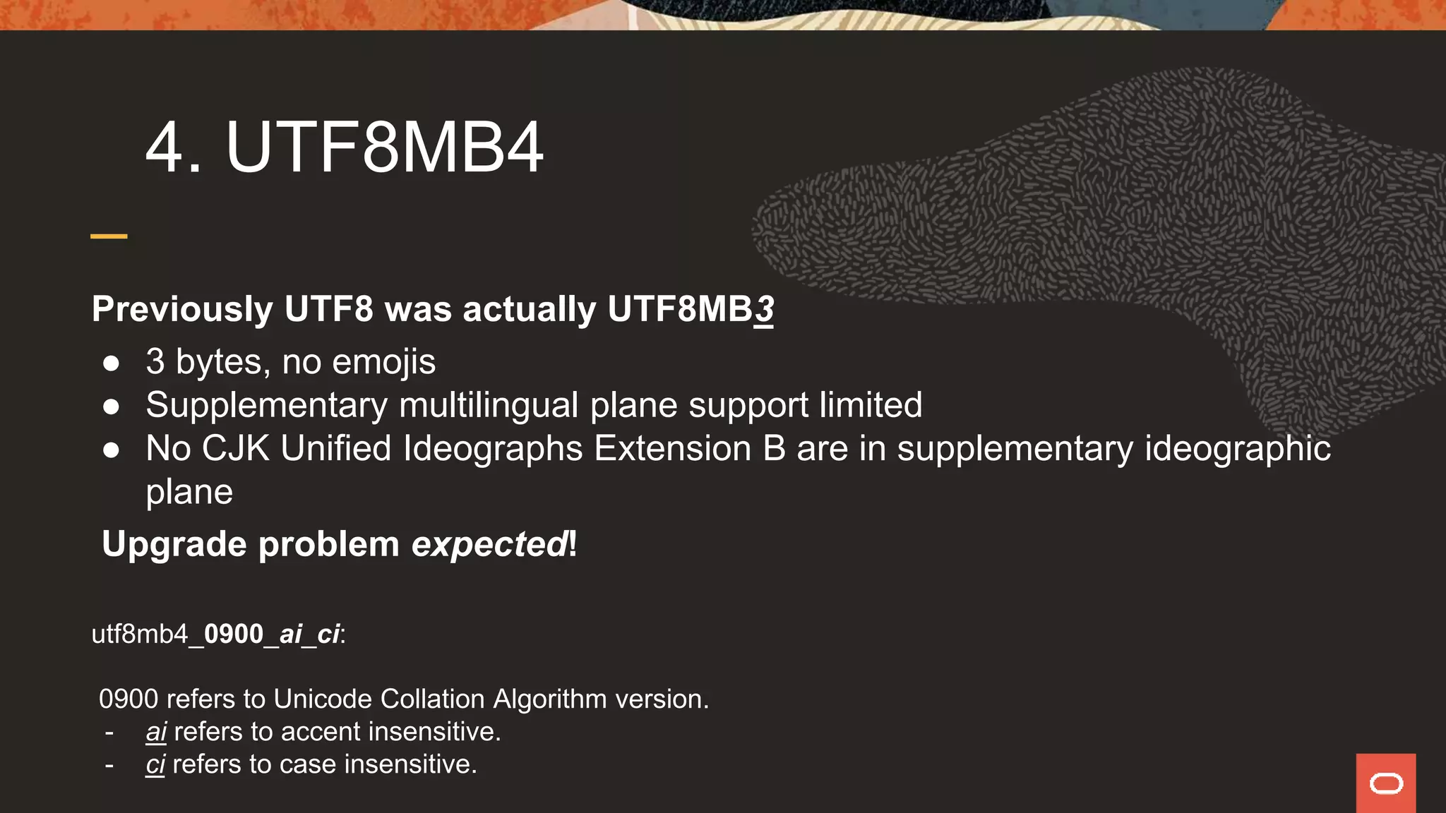 4. UTF8MB4
Previously UTF8 was actually UTF8MB3
● 3 bytes, no emojis
● Supplementary multilingual plane support limited
● No CJK Unified Ideographs Extension B are in supplementary ideographic
plane
Upgrade problem expected!
utf8mb4_0900_ai_ci:
0900 refers to Unicode Collation Algorithm version.
- ai refers to accent insensitive.
- ci refers to case insensitive.
 