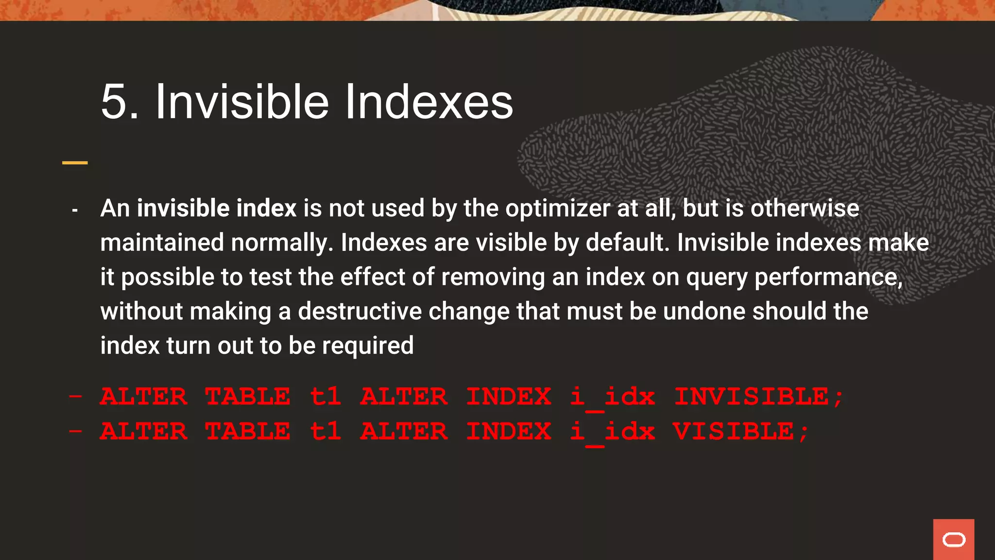 5. Invisible Indexes
- An invisible index is not used by the optimizer at all, but is otherwise
maintained normally. Indexes are visible by default. Invisible indexes make
it possible to test the effect of removing an index on query performance,
without making a destructive change that must be undone should the
index turn out to be required
- ALTER TABLE t1 ALTER INDEX i_idx INVISIBLE;
- ALTER TABLE t1 ALTER INDEX i_idx VISIBLE;
 