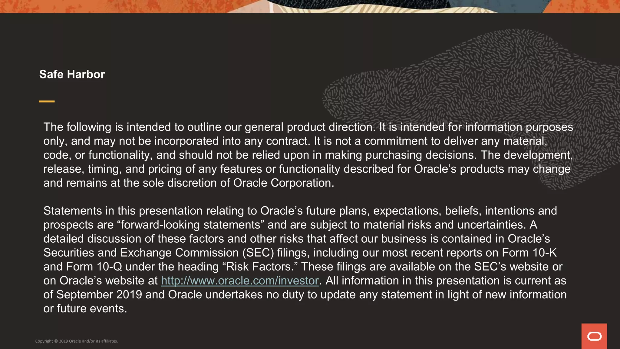 The following is intended to outline our general product direction. It is intended for information purposes
only, and may not be incorporated into any contract. It is not a commitment to deliver any material,
code, or functionality, and should not be relied upon in making purchasing decisions. The development,
release, timing, and pricing of any features or functionality described for Oracle’s products may change
and remains at the sole discretion of Oracle Corporation.
Statements in this presentation relating to Oracle’s future plans, expectations, beliefs, intentions and
prospects are “forward-looking statements” and are subject to material risks and uncertainties. A
detailed discussion of these factors and other risks that affect our business is contained in Oracle’s
Securities and Exchange Commission (SEC) filings, including our most recent reports on Form 10-K
and Form 10-Q under the heading “Risk Factors.” These filings are available on the SEC’s website or
on Oracle’s website at http://www.oracle.com/investor. All information in this presentation is current as
of September 2019 and Oracle undertakes no duty to update any statement in light of new information
or future events.
Safe Harbor
Copyright © 2019 Oracle and/or its affiliates.
 