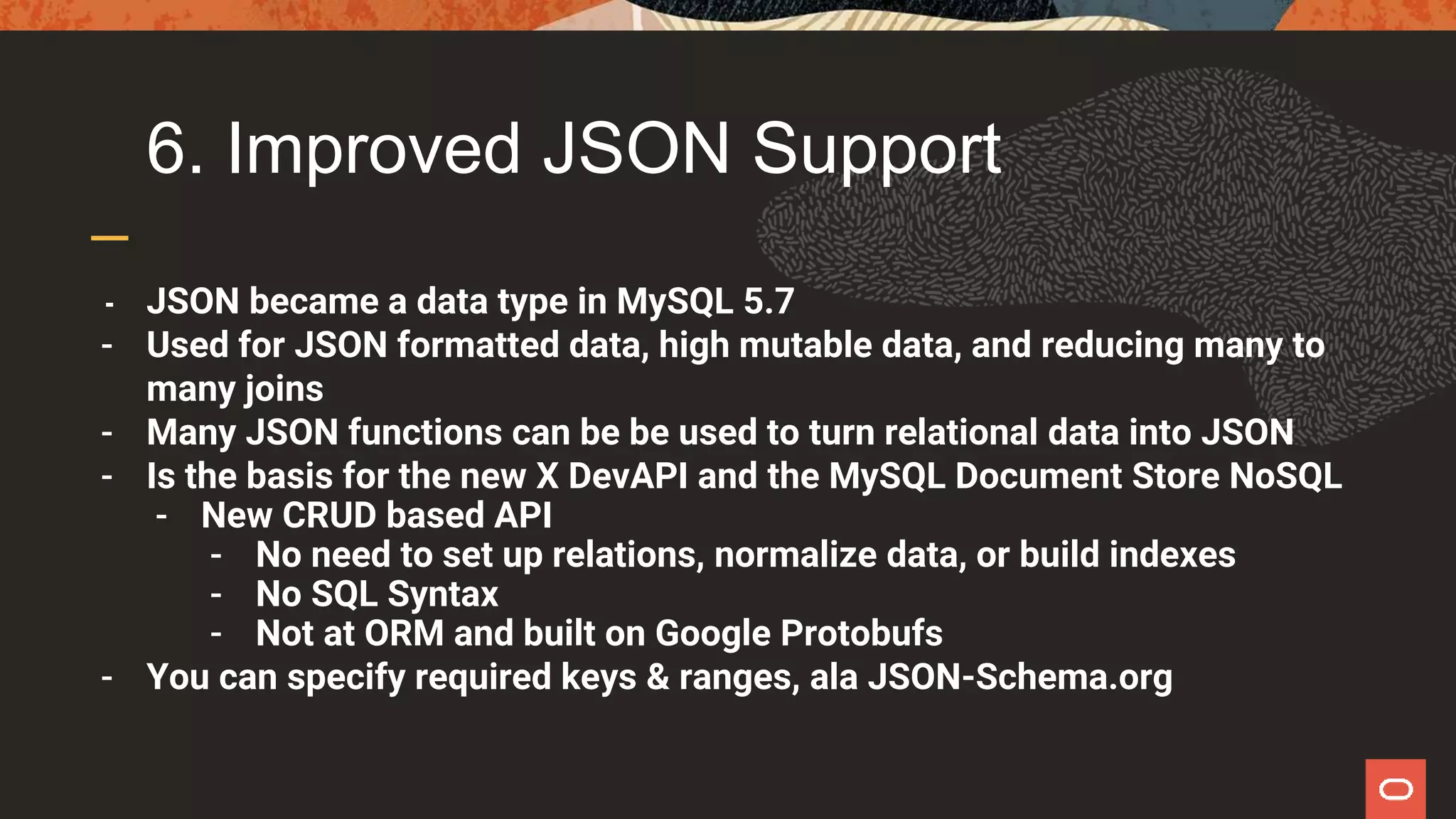6. Improved JSON Support
- JSON became a data type in MySQL 5.7
- Used for JSON formatted data, high mutable data, and reducing many to
many joins
- Many JSON functions can be be used to turn relational data into JSON
- Is the basis for the new X DevAPI and the MySQL Document Store NoSQL
- New CRUD based API
- No need to set up relations, normalize data, or build indexes
- No SQL Syntax
- Not at ORM and built on Google Protobufs
- You can specify required keys & ranges, ala JSON-Schema.org
 