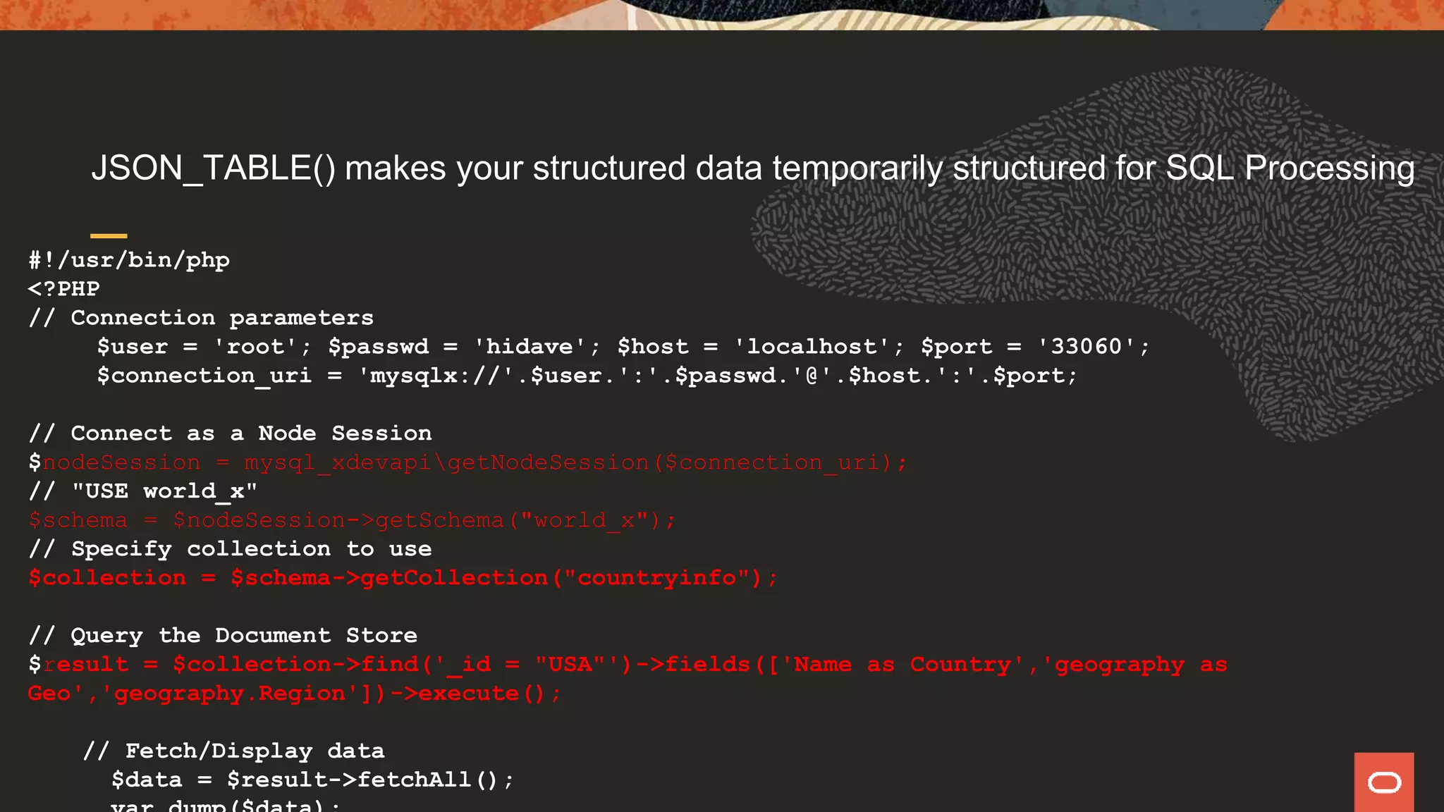 JSON_TABLE() makes your structured data temporarily structured for SQL Processing
#!/usr/bin/php
<?PHP
// Connection parameters
$user = 'root'; $passwd = 'hidave'; $host = 'localhost'; $port = '33060';
$connection_uri = 'mysqlx://'.$user.':'.$passwd.'@'.$host.':'.$port;
// Connect as a Node Session
$nodeSession = mysql_xdevapigetNodeSession($connection_uri);
// "USE world_x"
$schema = $nodeSession->getSchema("world_x");
// Specify collection to use
$collection = $schema->getCollection("countryinfo");
// Query the Document Store
$result = $collection->find('_id = "USA"')->fields(['Name as Country','geography as
Geo','geography.Region'])->execute();
// Fetch/Display data
$data = $result->fetchAll();
 