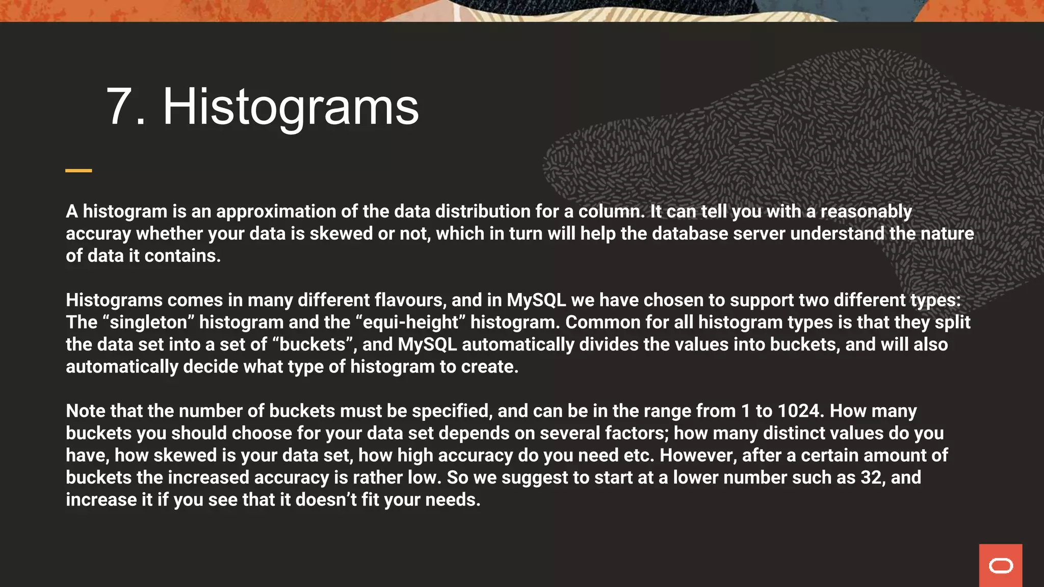 7. Histograms
A histogram is an approximation of the data distribution for a column. It can tell you with a reasonably
accuray whether your data is skewed or not, which in turn will help the database server understand the nature
of data it contains.
Histograms comes in many different flavours, and in MySQL we have chosen to support two different types:
The “singleton” histogram and the “equi-height” histogram. Common for all histogram types is that they split
the data set into a set of “buckets”, and MySQL automatically divides the values into buckets, and will also
automatically decide what type of histogram to create.
Note that the number of buckets must be specified, and can be in the range from 1 to 1024. How many
buckets you should choose for your data set depends on several factors; how many distinct values do you
have, how skewed is your data set, how high accuracy do you need etc. However, after a certain amount of
buckets the increased accuracy is rather low. So we suggest to start at a lower number such as 32, and
increase it if you see that it doesn’t fit your needs.
 
