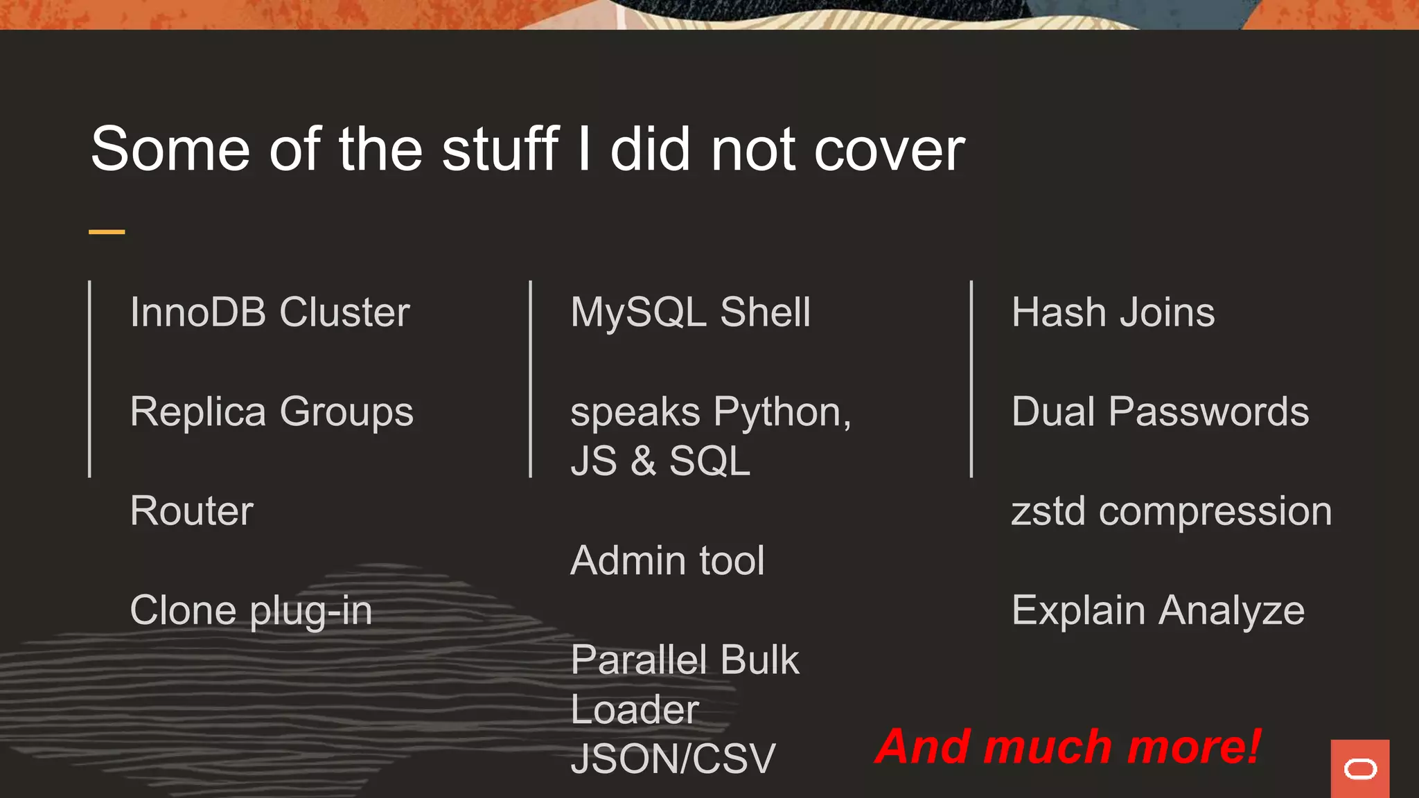 Some of the stuff I did not cover
InnoDB Cluster
Replica Groups
Router
Clone plug-in
MySQL Shell
speaks Python,
JS & SQL
Admin tool
Parallel Bulk
Loader
JSON/CSV
Hash Joins
Dual Passwords
zstd compression
Explain Analyze
And much more!
 