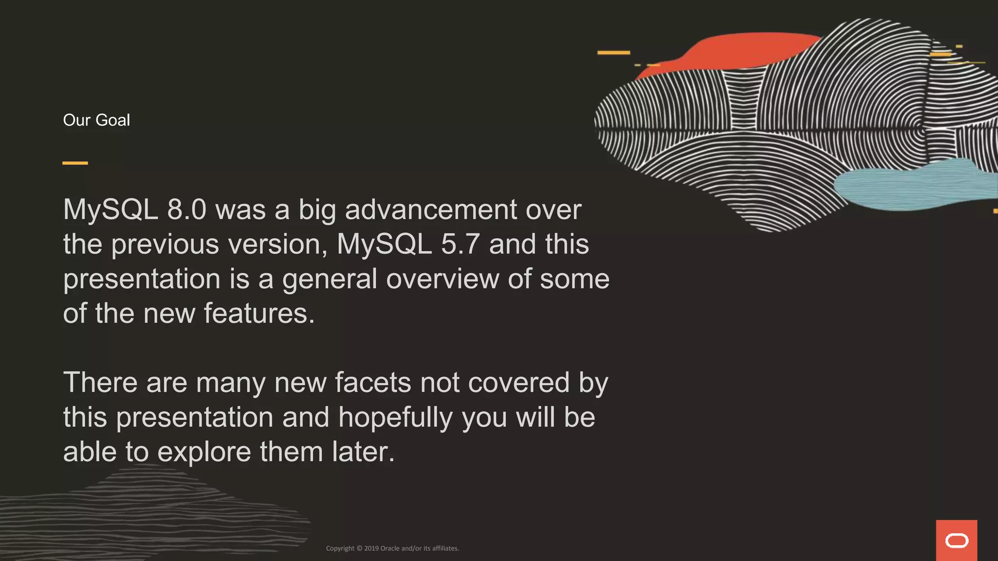Our Goal
MySQL 8.0 was a big advancement over
the previous version, MySQL 5.7 and this
presentation is a general overview of some
of the new features.
There are many new facets not covered by
this presentation and hopefully you will be
able to explore them later.
Copyright © 2019 Oracle and/or its affiliates.
 