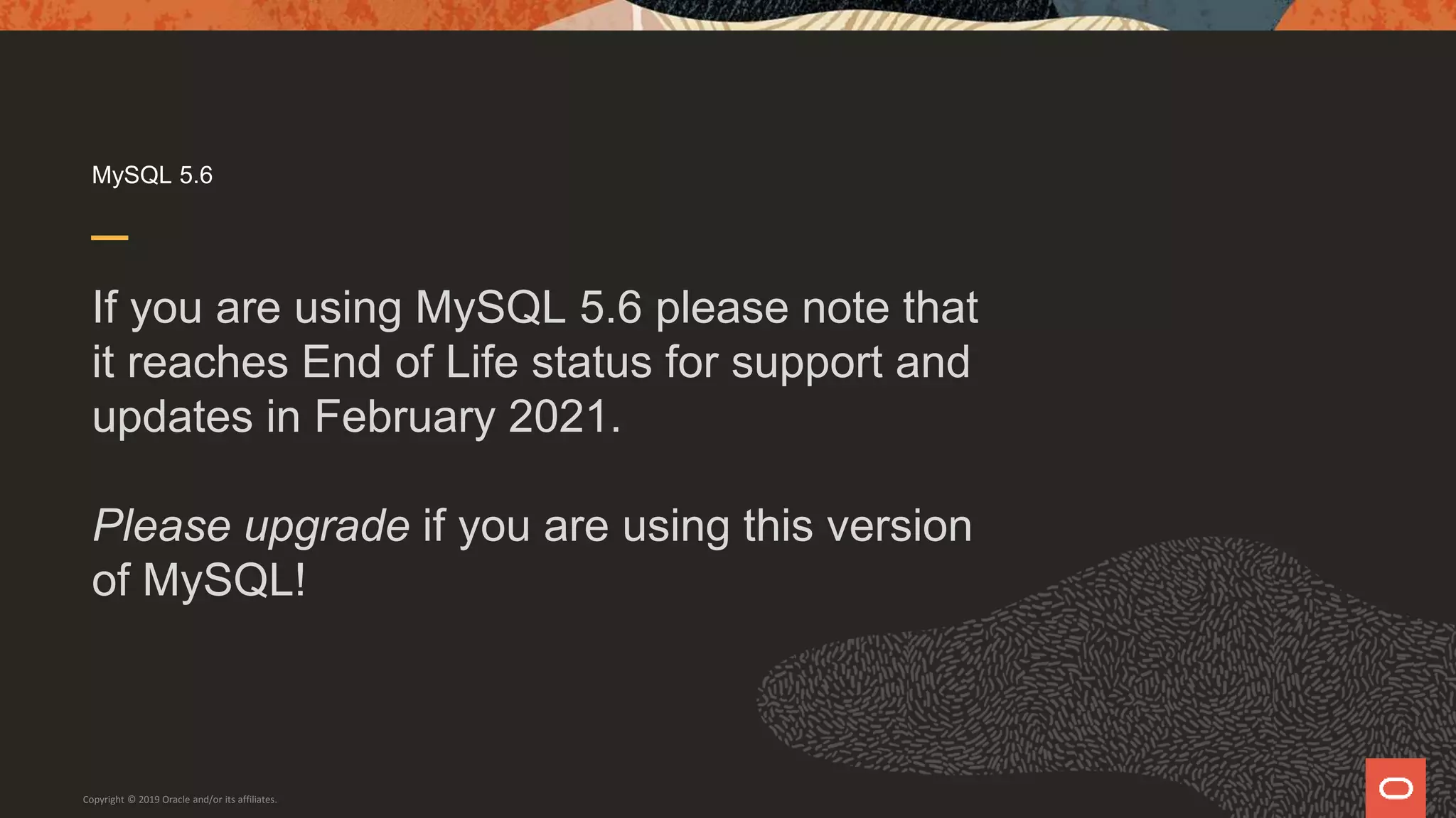 MySQL 5.6
If you are using MySQL 5.6 please note that
it reaches End of Life status for support and
updates in February 2021.
Please upgrade if you are using this version
of MySQL!
Copyright © 2019 Oracle and/or its affiliates.
 