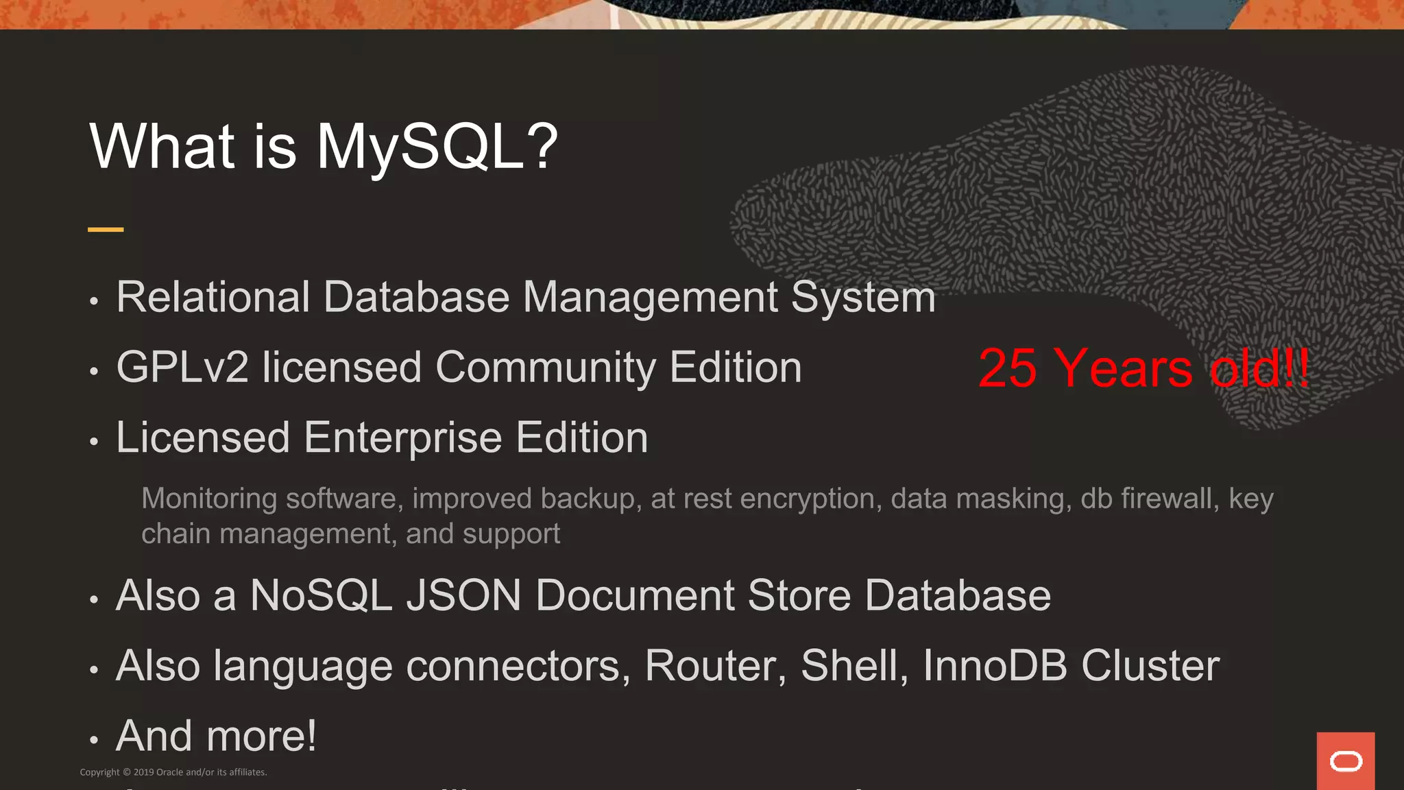 What is MySQL?
• Relational Database Management System
• GPLv2 licensed Community Edition
• Licensed Enterprise Edition
Monitoring software, improved backup, at rest encryption, data masking, db firewall, key
chain management, and support
• Also a NoSQL JSON Document Store Database
• Also language connectors, Router, Shell, InnoDB Cluster
• And more!
Copyright © 2019 Oracle and/or its affiliates.
25 Years old!!
 
