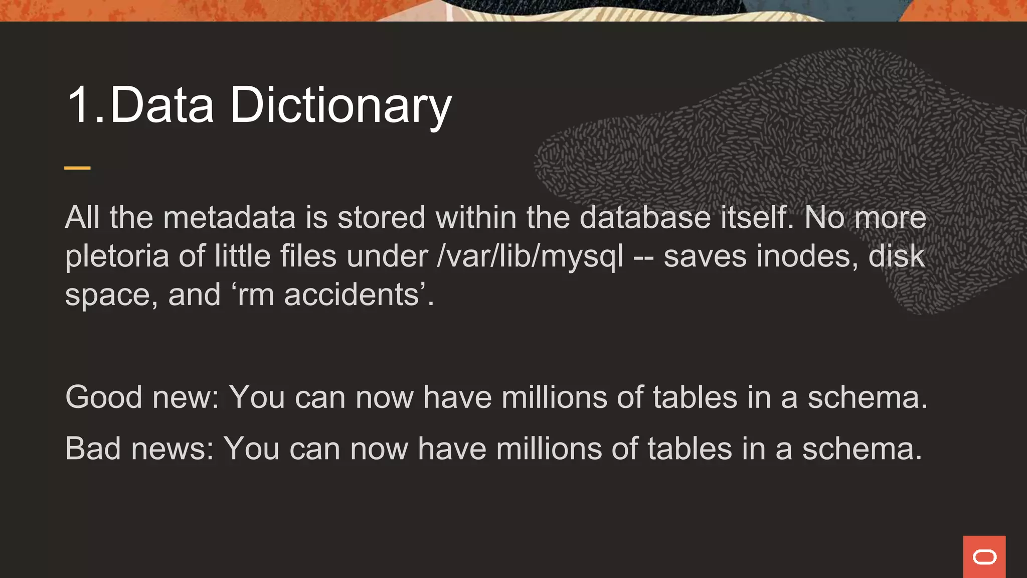 1.Data Dictionary
All the metadata is stored within the database itself. No more
pletoria of little files under /var/lib/mysql -- saves inodes, disk
space, and ‘rm accidents’.
Good new: You can now have millions of tables in a schema.
Bad news: You can now have millions of tables in a schema.
 