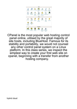 CPanel is the most popular web hosting control
 panel online, utilised by the great majority of
 site hosts, including BlueHost. Famous for its
 stability and portability, we would not counsel
   any other control panel system on a Linux
  platform. In this class series, we inspect the
  simplest way to create your first web site on
cpanel, beginning with a transfer from another
               hosting company.




hybrid cloud
 