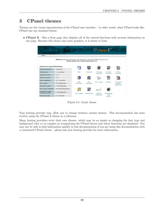 CHAPTER 3. CPANEL THEMES



3      CPanel themes
Themes are the visual representation of the CPanel user interface – in other words, what CPanel looks like.
CPanel has one standard theme:

    • CPanel X – Has a front page that displays all of the central functions with account information on
      one page. Because this theme uses more graphics, it is slower to load.




                                         Figure 3.1: Iconic theme


Your hosting provider may allow you to change between various themes. This documentation has been
written using the CPanel X theme as a reference.
Many hosting providers write their own themes, which may be as simple as changing the font type and
background color to as complex as reorganizing the CPanel layout and where functions are displayed. You
may not be able to ﬁnd information quickly in this documentation if you are using this documentation with
a customized CPanel theme – please ask your hosting provider for more information.




                                                    10
 