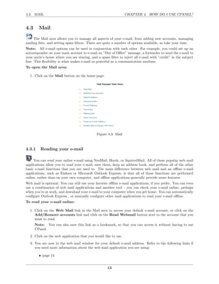 4.3. MAIL                                                       CHAPTER 4. HOW DO I USE CPANEL?


4.3     Mail

     The Mail area allows you to manage all aspects of your e-mail, from adding new accounts, managing
mailing lists, and setting spam ﬁlters. There are quite a number of options available, so take your time.
Note: All e-mail options can be used in conjunction with each other. For example, you could set up an
autoresponder on your main account to e-mail an ”Out of Oﬃce” message, a forwarder to send the e-mail to
your uncle’s house where you are staying, and a spam ﬁlter to reject all e-mail with ”credit” in the subject
line. This ﬂexibility is what makes e-mail so powerful as a communication medium.
To open the Mail area:

  1. Click on the Mail button on the home page.




                                             Figure 4.3: Mail



4.3.1    Reading your e-mail

     You can read your online e-mail using NeoMail, Horde, or SquirrelMail. All of these popular web mail
applications allow you to read your e-mail, save them, keep an address book, and perform all of the other
basic e-mail functions that you are used to. The main diﬀerence between web mail and an oﬄine e-mail
applications, such as Eudora or Microsoft Outlook Express, is that all of these functions are performed
online, rather than on your own computer, and oﬄine applications generally provide more features.
Web mail is optional. You can still use your favorite oﬄine e-mail applications, if you prefer. You can even
use a combination of web mail applications and another tool – you can check your e-mail online, perhaps
when you’re at work, and download your e-mail to your computer when you get home. You can automatically
conﬁgure Outlook Express , or manually conﬁgure other mail applications to read your e-mail oﬄine.
To read your e-mail online:

  1. Click on the Web Mail link in the Mail area to access your default e-mail account, or click on the
     Add/Remove accounts link and click on the Read Webmail button next to the account that you
     want to read.
      Note: You can also save this link as a bookmark, so that you can access it without having to use
      CPanel.
  2. Click on the web application that you would like to use.

  3. You are now in the web mail window for your default e-mail address. Refer to the following links if
     you need more information about the web mail application you are using:

        • page 14


                                                    13
 