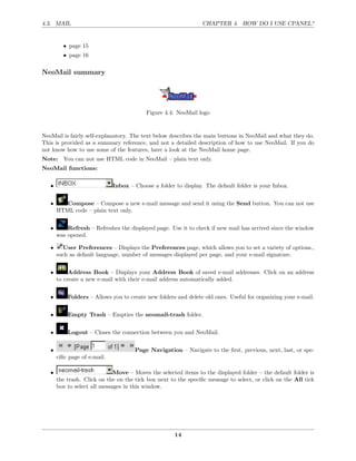 4.3. MAIL                                                        CHAPTER 4. HOW DO I USE CPANEL?


         • page 15
         • page 16

NeoMail summary




                                           Figure 4.4: NeoMail logo


NeoMail is fairly self-explanatory. The text below describes the main buttons in NeoMail and what they do.
This is provided as a summary reference, and not a detailed description of how to use NeoMail. If you do
not know how to use some of the features, have a look at the NeoMail home page.
Note: You can not use HTML code in NeoMail – plain text only.
NeoMail functions:


   •                          Inbox – Choose a folder to display. The default folder is your Inbox.


   •      Compose – Compose a new e-mail message and send it using the Send button. You can not use
       HTML code – plain text only.


   •       Refresh – Refreshes the displayed page. Use it to check if new mail has arrived since the window
       was opened.

   •     User Preferences – Displays the Preferences page, which allows you to set a variety of options.,
       such as default language, number of messages displayed per page, and your e-mail signature.


   •        Address Book – Displays your Address Book of saved e-mail addresses. Click on an address
       to create a new e-mail with their e-mail address automatically added.


   •       Folders – Allows you to create new folders and delete old ones. Useful for organizing your e-mail.


   •       Empty Trash – Empties the neomail-trash folder.


   •       Logout – Closes the connection between you and NeoMail.


   •                                  Page Navigation – Navigate to the ﬁrst, previous, next, last, or spe-
       ciﬁc page of e-mail.

   •                          Move – Moves the selected items to the displayed folder – the default folder is
       the trash. Click on the on the tick box next to the speciﬁc message to select, or click on the All tick
       box to select all messages in this window.




                                                      14
 