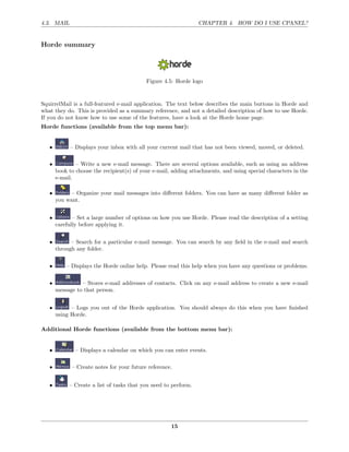 4.3. MAIL                                                        CHAPTER 4. HOW DO I USE CPANEL?


Horde summary




                                            Figure 4.5: Horde logo


SquirrelMail is a full-featured e-mail application. The text below describes the main buttons in Horde and
what they do. This is provided as a summary reference, and not a detailed description of how to use Horde.
If you do not know how to use some of the features, have a look at the Horde home page.
Horde functions (available from the top menu bar):


   •         – Displays your inbox with all your current mail that has not been viewed, moved, or deleted.

   •           – Write a new e-mail message. There are several options available, such as using an address
       book to choose the recipient(s) of your e-mail, adding attachments, and using special characters in the
       e-mail.

   •         – Organize your mail messages into diﬀerent folders. You can have as many diﬀerent folder as
       you want.


   •          – Set a large number of options on how you use Horde. Please read the description of a setting
       carefully before applying it.


   •         – Search for a particular e-mail message. You can search by any ﬁeld in the e-mail and search
       through any folder.


   •       – Displays the Horde online help. Please read this help when you have any questions or problems.


   •             – Stores e-mail addresses of contacts. Click on any e-mail address to create a new e-mail
       message to that person.


   •         – Logs you out of the Horde application. You should always do this when you have ﬁnished
       using Horde.

Additional Horde functions (available from the bottom menu bar):


   •           – Displays a calendar on which you can enter events.

   •         – Create notes for your future reference.


   •        – Create a list of tasks that you need to perform.




                                                      15
 