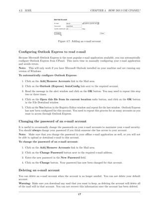 4.3. MAIL                                                      CHAPTER 4. HOW DO I USE CPANEL?




                                  Figure 4.7: Adding an e-mail account



Conﬁguring Outlook Express to read e-mail
Because Microsoft Outlook Express is the most popular e-mail application available, you can automatically
conﬁgure Outlook Express from CPanel. This saves time in manually conﬁguring your e-mail application
and avoids errors.
Note: This will only work if you have Microsoft Outlook installed on your machine and are running any
version of Windows.
To automatically conﬁgure Outlook Express:

  1. Click on the Add/Remove Accounts link in the Mail area.
  2. Click on the Outlook (Express) AutoConﬁg link next to the required account.
  3. Read the message in the alert window and click on the OK button. You may need to repeat this step
     two or three times.
  4. Click on the Open this ﬁle from its current location radio button, and click on the OK button
     in the File Download window.
  5. Click on the Yes button in the Registry Editor window and repeat for the last window. Outlook Express
     has now been conﬁgured for this account. You need to repeat this process for as many accounts as you
     want to access through Outlook Express.

Changing the password of an e-mail account
It is useful to occasionally change the passwords on your e-mail accounts to maximize your e-mail security.
You should always change your password if you think someone else has access to your account.
Note: Make sure that you change the password in your oﬄine e-mail application as well, or you will not
be able to upload or download e-mail to this account.
To change the password of an e-mail account:

  1. Click on the Add/Remove Accounts link in the Mail area.
  2. Click on the Change Password button next to the required e-mail address.
  3. Enter the new password in the New Password ﬁeld.
  4. Click on the Change button. Your password has now been changed for that account.

Deleting an e-mail account
You can delete an e-mail account when the account is no longer needed. You can not delete your default
account.
Warning: Make sure you download any mail that you want to keep, as deleting the account will delete all
of the mail still in that account. You can not recover this information once the account has been deleted.

                                                    17
 