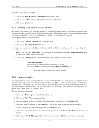 4.3. MAIL                                                      CHAPTER 4. HOW DO I USE CPANEL?


To delete an e-mail account:

  1. Click on the Add/Remove Accounts link in the Mail area.
  2. Click on the Delete button next to the unwanted e-mail address.
  3. Click on the Yes button.

4.3.3    Setting your default e-mail address
Any e-mail that is sent to an unknown account at your domain name, such as unknown@yourdomain.com,
gets automatically rerouted to your default e-mail account. All web site accounts are automatically assigned
a default e-mail address – user@yourdomain.com – which you can change, if required.
To set your default e-mail address:

  1. Click on the Default Address link in the Mail area.
  2. Click on the Set Default Address link.
  3. Enter the complete e-mail address of the new default in the ﬁeld next to your web site name drop-down
     list.
     Note: You can enter :blackhole: to throw away all incoming mail, or :fail: no such address here
     to bounce the e-mail back to the sender.
  4. Click on the Change button. Your new default e-mail address has now been set.




                              Figure 4.8: Setting your default e-mail message



4.3.4    Autoresponders
Autoresponders are e-mail messages that are sent automatically when an e-mail arrives for a speciﬁc e-mail
account. Autoresponders are most commonly used for an ”Out of Oﬃce” style message to inform your
correspondents that you are not available, without you having to reply manually. You can have more than
one autoresponder on one account. You can use plain text or include HTML code in the autoresponder, and
choose from a wide variety of character sets.
To add an autoresponder:

  1. Click on the Autoresponders link in the Mail area.
  2. Click on the Add Autoresponder link.
  3. Enter the address of the account that the autoresponder responds to in the Email ﬁeld.
  4. Enter your name or address in the From ﬁeld. You do not have to put anything in this ﬁeld.
  5. Enter the subject line of the autoresponder in the Subject ﬁeld.
  6. Click on the required character set for this autoresponder from the Character Set drop-down list, if
     required.
  7. Click on the HTML Message tick box if you want to include HTML code in the autoresponder.

                                                    18
 